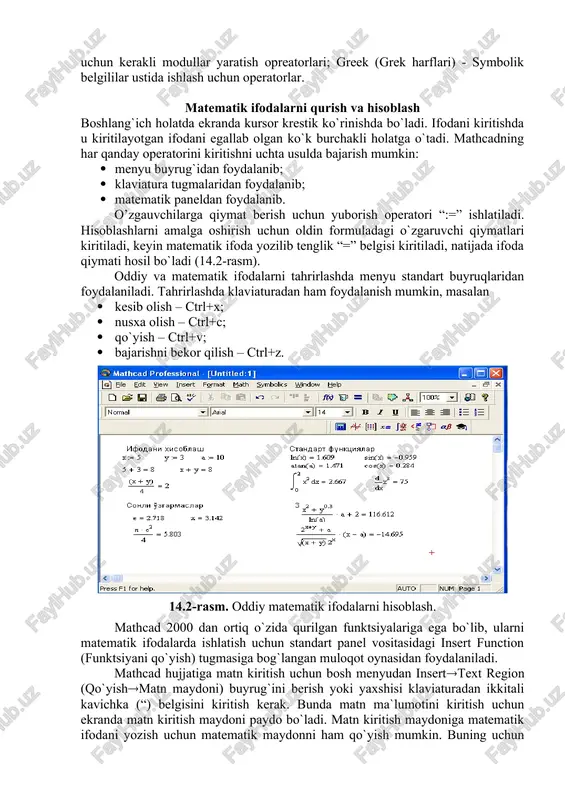 . standart (standart) vositalar paneli bir necha fayllar bilan ishlash uchun buyruqlar to`plamini o`z ichiga oladi. formatting (formatlash) formula va matnlarni formatlash bo`yicha bir necha buyruqlarni o`z ichiga oladi. math (matematika) matematik vositalarini o`z ichiga olgan bo`lib, ular yordamida simvollar va operatorlarni hujjat fayli oynasiga joylashtirish uchun qo`llaniladi. quyidagi rasmda mathcadning oynasi va uning matematik panel vositalari ko`rsatilgan (14.1-rasm): 14.1-rasm. mathcad paketi oynasi va uning matematik panel vositalari. colculator (kol kulyator) – asosiy matematik operatsiyalar shabloni; graph (grafik) – grafiklar shabloni; matrix (matritsa) – matritsa va matritsa operatsiyalarini bajarish shabloni; evluation (baholash) – qiymatlarni yuborish operatori va natijalarni chiqarish operatori; colculus (hisoblash) – differentsiallash, integrallash, summani hisoblash shabloni; boolean (mantiqiy operatorlar) – mantiqiy operatorlar; programming (dasturlashirish) – dastur tuzish uchun kerakli modullar yaratish opreatorlari; greek (grek harflari) - symbolik belgililar ustida ishlash uchun operatorlar. matematik ifodalarni qurish va hisoblash boshlang`ich holatda ekranda kursor krestik ko`rinishda bo`ladi. ifodani kiritishda u kiritilayotgan …