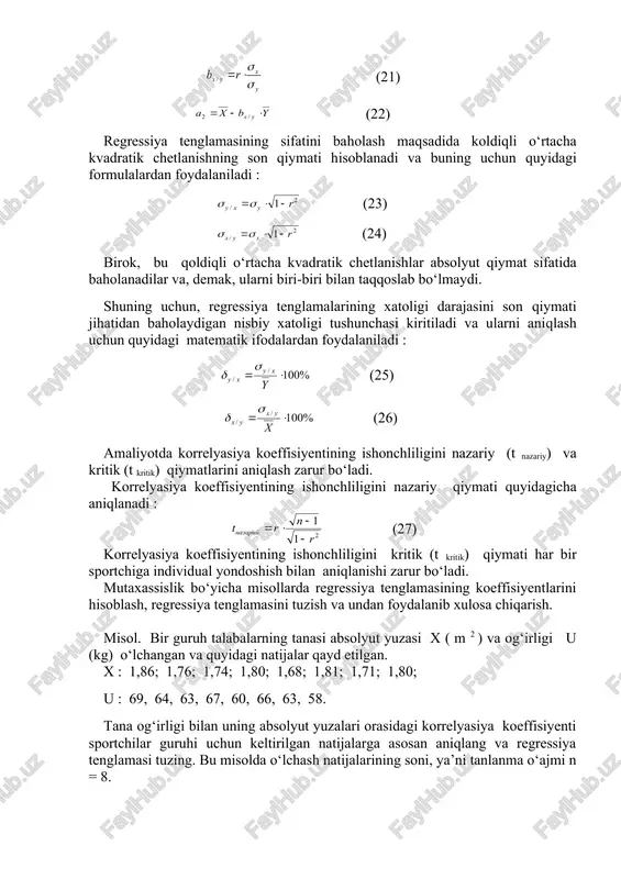 (26) amaliyotda korrelyasiya koeffisiyentining ishonchliligini nazariy (t nazariy) va kritik (t kritik) qiymatlarini aniqlash zarur bo‘ladi. korrelyasiya koeffisiyentining ishonchliligini nazariy qiymati quyidagicha aniqlanadi : (27) korrelyasiya koeffisiyentining ishonchliligini kritik (t kritik) qiymati har bir sportchiga individual yondoshish bilan aniqlanishi zarur bo‘ladi. mutaxassislik bo‘yicha misollarda regressiya tenglamasining koeffisiyentlarini hisoblash, regressiya tenglamasini tuzish va undan foydalanib xulosa chiqarish. misol. bir guruh talabalarning tanasi absolyut yuzasi x ( m 2 ) va og‘irligi u (kg) o‘lchangan va quyidagi natijalar qayd etilgan. x : 1,86; 1,76; 1,74; 1,80; 1,68; 1,81; 1,71; 1,80; u : 69, 64, 63, 67, 60, 66, 63, 58. tana og‘irligi bilan uning absolyut yuzalari orasidagi korrelyasiya koeffisiyenti sportchilar guruhi uchun keltirilgan natijalarga asosan aniqlang va regressiya tenglamasi tuzing. bu misolda o‘lchash natijalarining soni, ya’ni tanlanma o‘ajmi n = 8. hisoblash, regressiya tenglamalari tuzish va xulosalar chiqarish jarayonini bosqichma-bosqich bayon etamiz. 1-bosqich. tananing absolyut yuzalari x uchun o‘rtacha arifmetik qiymatni yuqorida …