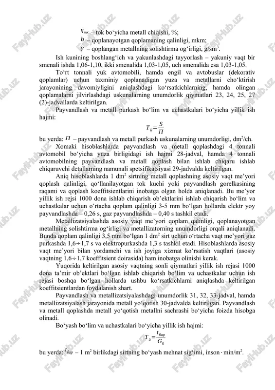 li, hamda engil va avtobuslar (dekorativ qoplamlar) uchun taxminiy qoplanadigan yuza va metallarni cho‘ktirish jarayonining davomiyligini aniqlashdagi ko‘rsatkichlarning, hamda olingan qoplamalarni jilvirlashdagi uskunalarning unumdorlik qiymatlari 23, 24, 25, 27 (2)-jadvallarda keltirilgan. payvandlash va metall purkash bo‘lim va uchastkalari bo‘yicha yillik ish hajmi: bu yerda: – payvandlash va metall purkash uskunalarning unumdorligi, dm2/ch. xomaki hisoblashlarda payvandlash va metall qoplashdagi 4 tonnali avtomobil bo‘yicha yuza birligidagi ish hajmi 28-jadval, hamda 4 tonnali avtomobilning payvandlash va metall qoplash bilan ishlab chiqaru ishlab chiqaruvchi detallarning namunali spetsifikatsiyasi 29-jadvalda keltirilgan. aniq hisoblashlarda 1 dm2 sirtning metall qoplashning asosiy vaqt me’yori qoplash qalinligi, qo‘llanilayotgan tok kuchi yoki payvandlash gorelkasining raqami va qoplash koeffitsientlarini inobatga olgan holda aniqlanadi. bu me’yor yillik ish rejsi 1000 dona ishlab chiqarish ob’ektlarini ishlab chiqarish bo‘lim va uchastkalar uchun o‘rtacha qoplam qalinligi 3-5 mm bo‘lgan hollarda elektr yoy payvandlashda – 0,26 s, gaz payvandlashda – 0,40 s tashkil etadi. metallizatsiyalashda asosiy vaqt …