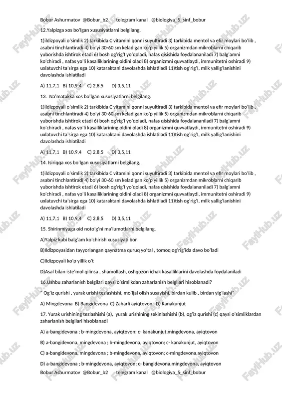 d) 6,4 10. quyidagi o’simliklar qaysi xususiyatiga ko’ra tabobatda foydalaniladi? a) isiriq b)na’matak c) aloe d) qirqbo’g’im e) qirqquloq f)shirinmiya h)kanakunjut g)yalpiz z)o’rik k)qarag’ay 1) quvvatlovchi , immunitetni oshiruvchi 2) tish og’ri’g’i , milk yallig’lanishiga 3) siydik haydovchi 4) yurakni quvvatlantirishda , qonni suyultirishga 5) revmatizmni davolashda , asabni tinchlantirishda 6) gijjalarga qarshi 7) balg’amni kuchiruvchi , nafas yo’llari kasalliklarini oldini olishda 8) soch va kiprik mustahkamligini oshiradi 9) shamollash , oshqozon ichak kasalliklarini davolashda10) jigar xastaliklarida 11) bosh og’rig’ida , nafas qisishida 12) qonni suyultiradi , arterial bosimni tushuradi 13)kataraktani davolashda 14) quruq yo’tal , tomoq og’rig’i , balg’am ko’chiruvchi 15- mikroblarni chiqarib yuborishda yordam beradi a) a-11,13, b-1,12,15, c-9, d-3, e-6, f-14, h-8, g-2,7,10, z-4, k- 5 b) a-11,13, b-1,10,12,15, c-9, d-3, e-6, f-14, h-8, g-2,7, z-4, k- 5 c) a-1,11,13, b-12,15, c-9, d-3, e-6, f-14, h-8, g-2,7,10, z-4, k- 5 d) a-1,11,13,15, b-1,10,12, c-9, d-3, e-6, f-14, …