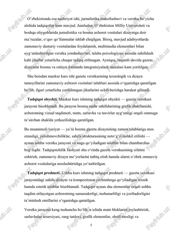 qiqotchilik faoliyati shu o‘rinda gazeta verstkasining sifatini oshirish, zamonaviy dizayn me’yorlarini tatbiq etish hamda ularni o‘zbek ommaviy axborot vositalariga moslashtirishga yo‘naltirilgan. tadqiqot predmeti. ushbu kurs ishining tadqiqot predmeti — gazeta verstkasi jarayonidagi sahifa dizayni va kompozitsion yechimlarga qo‘yiladigan texnik hamda estetik talablar hisoblanadi. tadqiqot aynan shu elementlar orqali ushbu taqdim etilayotgan axborotning samaradorligi, tushunarliligi va jozibadorligini ta’minlash omillarini o‘rganishga qaratilgan. verstka jarayoni keng tushuncha bo‘lib, u ichida matn bloklarini joylashtirish, sarlavhalar ierarxiyasi, rang tanlovi, grafik elementlar, shrift mosligi va sahifalarning umumiy tuzilmasi kabi qator hodisa va unsurlar mavjud. tadqiqot predmeti sifatida aynan sahifalashdagi grafik va dizayn elementlarining uyg‘unligi, ularning axborot ta’sirchanligiga ta’siri tahlil qilinadi. mazkur izlanishlar natijasida gazeta verstkasining zamonaviy talablar asosidagi takomillashtirish yo‘llari, dizayn me’yorlari va ehtiyojlarga moslashtirish bo‘yicha yangi ilmiy qarashlar shakllantiriladi. bu ilmiy yondashuv orqali tadqiqot obyekti — gazeta verstkasi jarayoni haqida amaliy ahamiyatga ega bo‘lgan yangi bilimlar olinadi. tadqiqot maqsadi. mazkur kurs ishining asosiy maqsadi — …