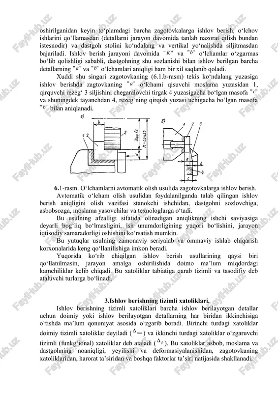 i. talab qilingan o‘lcham olingach, shu sozlanish bo‘yicha detalning butun yuzasiga ishlov beriladi. keyingi zagotovkaga ishlov berishda, qirqish asbobini sozlash ishlari to‘lig‘icha qayta bajariladi. bu usulning afzalligi sifatida aniqligi past dastgohda ham yuqori aniqlikda ishlov berish, qirqish asbobi yeyilishidan kelib chiqadigan xatolikni yo‘qotish, detallarga ishlov berish uchun murakkab moslamalardan foydalanish zaruriyatini yo‘qotish imkoniyatini beradi. shuning bilan bir qatorda, bu usuldan foydalanilganida detalning aniqlik darajasi ishchining saviyasiga bog‘liq bo‘lishi, ishlab chiqarish suratining pastligi, ish unumdorligi past bo‘lganligi sababli mahsulot tannarxining yuqori bo‘lishi kabi kamchiliklar mavjud bo‘ladi. bu kamchiliklarning mavjudligi sababli, bu usul donalab yoki kam seriyalab ishlab chiqarishdagina qo‘llanilishi mumkin. sozlanagan dastgohlarda o‘lchamni avtomatik olish usuli yuqorida sanalgan noqo‘layliklarning ko‘pchiligini bartaraf qilish imkoniyatini beradi. bu usuldan foydalanib detallarga ishlov berilganida, stanok oldindan shunday sozlangan bo‘ladiki, natijada ishlov berishda talab qilingan aniqlik, ishchining saviyasi va e’tiboriga deyarli bog‘liq bo‘lmagan holda olinadi. zagotovkaga 2 va o‘lchamlar bo‘yicha frezarlab ishlov berilganida (8.1. a-rasm) frezer …