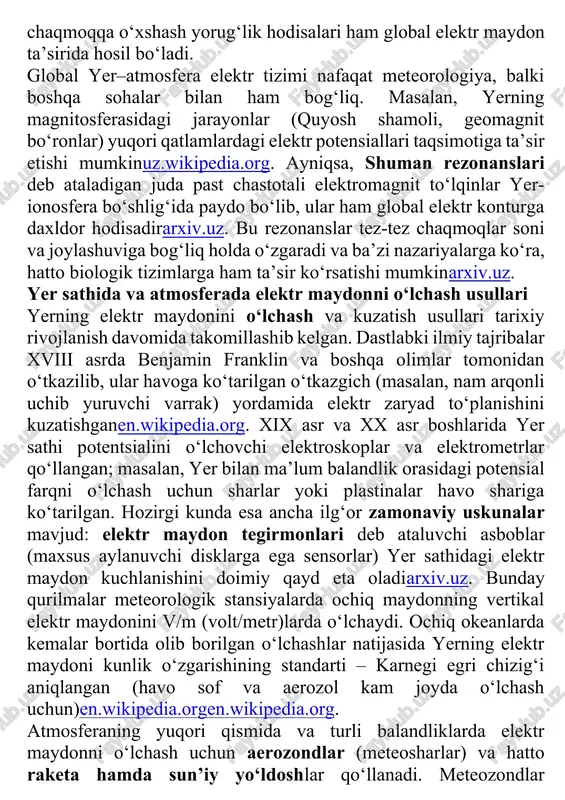 in namoyon bo‘lishidir, u qarama-qarshi zaryadlangan hududlar o‘rtasida elektr taranglik ma’lum chegaradan oshganda yuz beradiarxiv.uzarxiv.uz. shuningdek, yuqori atmosferada yuz beradigan sprite va elf kabi chaqmoqqa o‘xshash yorug‘lik hodisalari ham global elektr maydon ta’sirida hosil bo‘ladi. global yer–atmosfera elektr tizimi nafaqat meteorologiya, balki boshqa sohalar bilan ham bog‘liq. masalan, yerning magnitosferasidagi jarayonlar (quyosh shamoli, geomagnit bo‘ronlar) yuqori qatlamlardagi elektr potensiallari taqsimotiga ta’sir etishi mumkinuz.wikipedia.org. ayniqsa, shuman rezonanslari deb ataladigan juda past chastotali elektromagnit to‘lqinlar yer-ionosfera bo‘shlig‘ida paydo bo‘lib, ular ham global elektr konturga daxldor hodisadirarxiv.uz. bu rezonanslar tez-tez chaqmoqlar soni va joylashuviga bog‘liq holda o‘zgaradi va ba’zi nazariyalarga ko‘ra, hatto biologik tizimlarga ham ta’sir ko‘rsatishi mumkinarxiv.uz. yer sathida va atmosferada elektr maydonni o‘lchash usullari yerning elektr maydonini o‘lchash va kuzatish usullari tarixiy rivojlanish davomida takomillashib kelgan. dastlabki ilmiy tajribalar xviii asrda benjamin franklin va boshqa olimlar tomonidan o‘tkazilib, ular havoga ko‘tarilgan o‘tkazgich (masalan, nam arqonli uchib yuruvchi varrak) yordamida elektr zaryad …