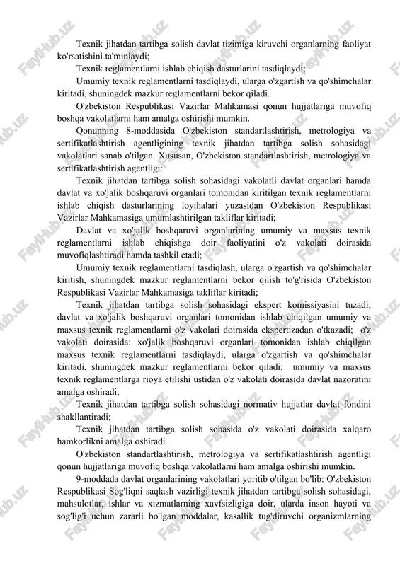 ston respublikasi vazirlar mahkamasi; texnik jihatdan tartibga solish sohasidagi vakolatli davlat organlari - o'zbekiston standartlashtirish, metrologiya va sertifikatlashtirish agentligi, o'zbekiston respublikasi sog'liqni saqlash vazirligi, o'zbekiston respublikasi davlat arxitektura va qurilish qo'mitasi, o'zbekiston respublikasi tabiatni muhofaza qilish davlat qo'mitasi; texnik jihatdan tartibga solish sohasida o'z vakolatlari doirasida faoliyatni amalga oshiruvchi davlat va xo'jalik boshqaruvi organlari. qonunning 2-bobi davlat organlarining va boshqa organlar hamda tashkilotlarning texnik jihatdan tartibga solish sohasidagi vakolatlariga bag'ishlangan. jumladan, 7-moddada belgilanganidek, o'zbekiston respublikasi vazirlar mahkamasi: texnik jihatdan tartibga solish davlat tizimiga kiruvchi organlar faoliyatining asosiy yo'nalishlarini belgilaydi; texnik jihatdan tartibga solish davlat tizimiga kiruvchi organlarning faoliyat ko'rsatishini ta'minlaydi; texnik reglamentlarni ishlab chiqish dasturlarini tasdiqlaydi; umumiy texnik reglamentlarni tasdiqlaydi, ularga o'zgartish va qo'shimchalar kiritadi, shuningdek mazkur reglamentlarni bekor qiladi. o'zbekiston respublikasi vazirlar mahkamasi qonun hujjatlariga muvofiq boshqa vakolatlarni ham amalga oshirishi mumkin. qonunning 8-moddasida o'zbekiston standartlashtirish, metrologiya va sertifikatlashtirish agentligining texnik jihatdan tartibga solish sohasidagi vakolatlari sanab o'tilgan. xususan, …