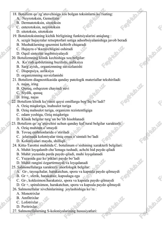 najas 22. botulizm klinik ko’rinisi qaysi omillarga bog’liq bo’ladi? a. oziq miqdoriga, mahsulot turiga b. oziq mahsulot turiga, organizm rezistentligiga c. odam yoshiga, oziq miqdoriga d. klinik belgilar turg’un bo’lib hisoblanadi 23. botulizm qo’zg’atuvchisi uchun qanday kul`tural belgilar xarakterli: a. oziq muhitda o’smaydi b. tovuq embrionlarida o’stiriladi c. jelatinada koloniyalar tiniq emas o’simtali bo’ladi d. koloniyalari mayda, shilliqli 24. kitta-tarottsi muhitida c. botulinum o’sishining xarakterli belgilari: a. muhit loyqalanib cho’kmaga tushadi, achchi hid paydo qiladi b. muhit yuzasida parda paydo qiladi, muhi loyqalanadi c. yuzasida gaz ko’piklari paydo bo’ladi d. muhit rangini ózgartirmaydi va loyqalanadi 25. salmonellalarga xarakterli morfologik belgilar: a. gr-, tayoqchalar, harakatchan, spora va kapsula paydo qilmaydi b. gr +, sferik, harakatsiz, kapsulaga ega c. gr-, kokksimon:harakatsiz, spora va kapsula paydo qilmaydi d. gr +, spiralsimon, harakatchan, spora va kapsula paydo qilmaydi 26. salmonellalar xivchinlarining joylashishiga ko’ra : a. monotrixlar b. amfitrixlar c. lofotrixlar d. peritrixlar. 27. salmonellalarning …