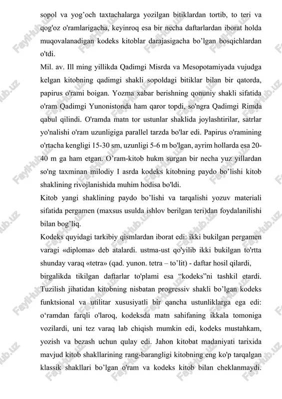 i 5-6 m bo'lgan, ayrim hollarda esa 20-40 m ga ham etgan. o’ram-kitob hukm surgan bir necha yuz yillardan so'ng taxminan milodiy i asrda kodeks kitobning paydo bo’lishi kitob shaklining rivojlanishida muhim hodisa bo'ldi. kitob yangi shaklining paydo bo’lishi va tarqalishi yozuv materiali sifatida pergamen (maxsus usulda ishlov berilgan teri)dan foydalanilishi bilan bog’liq. kodeks quyidagi tarkibiy qismlardan iborat edi: ikki bukilgan pergamen varagi «diploma» deb atalardi. ustma-ust qo'yilib ikki bukilgan to'rtta shunday varaq «tetra» (qad. yunon. tetra – to’lit) - daftar hosil qilardi, birgalikda tikilgan daftarlar to'plami esa “kodeks”ni tashkil etardi. tuzilish jihatidan kitobning nisbatan progressiv shakli bo’lgan kodeks funktsional va utilitar xususiyatli bir qancha ustunliklarga ega edi: o‘ramdan farqli o'laroq, kodeksda matn sahifaning ikkala tomoniga vozilardi, uni tez varaq lab chiqish mumkin edi, kodeks mustahkam, yozish va bezash uchun qulay edi. jahon kitobat madaniyati tarixida mavjud kitob shakllarining rang-barangligi kitobning eng ko'p tarqalgan klassik shakllari bo’lgan o'ram va kodeks …