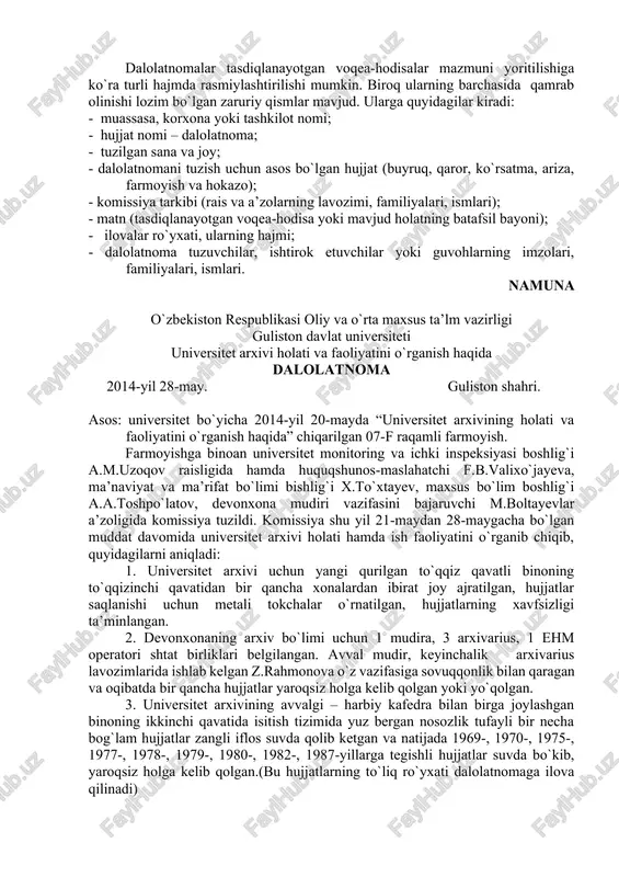 a, jihoz va buyumlarni hisobdan o`tkazish, hisobdan chiqarish, ish jarayonida yoki ishdan tashqari vaqtda yuz bergan baxtsiz hodisalar, tabiiy ofatlarning oqibatlari tekshirilganda, tibbiyot sohasida, sud-tergov ishlarida, ishchi va xizmatchilarning iqtisodiy hamda yashash sharoitlari o`rganib chiqilgandan so`ng tuziladi. dalolatnoma tuzilgach, o`sha vaqtning o`zidayoq komissiya a’zolari, ishtirokchilar yoki guvohlar nazorati ostida rasmiylashtirilib, ularning ham imzolari bilan tasdiqlanadi. o`rganilib, dalolatnoma tuzilgan sohaga doir qo`shimcha hujjatlar bo`lsa, unga ilova qilinadi va dalolatnomada ilova hujjatlar nomi, hajmi qayd etiladi. dalolatnomalar tasdiqlanayotgan voqea-hodisalar mazmuni yoritilishiga ko`ra turli hajmda rasmiylashtirilishi mumkin. biroq ularning barchasida qamrab olinishi lozim bo`lgan zaruriy qismlar mavjud. ularga quyidagilar kiradi: - muassasa, korxona yoki tashkilot nomi; - hujjat nomi – dalolatnoma; - tuzilgan sana va joy; - dalolatnomani tuzish uchun asos bo`lgan hujjat (buyruq, qaror, ko`rsatma, ariza, farmoyish va hokazo); - komissiya tarkibi (rais va a’zolarning lavozimi, familiyalari, ismlari); - matn (tasdiqlanayotgan voqea-hodisa yoki mavjud holatning batafsil bayoni); - ilovalar ro`yxati, ularning hajmi; …