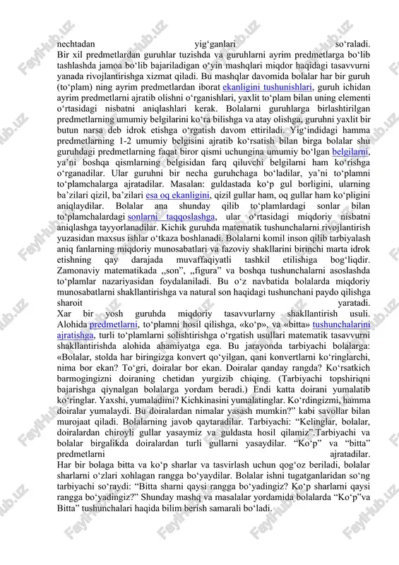 i ustma-ust qo‘y!” pedagog olinishi lozim bo‘lgan predmetni ko‘rsatishi mumkin: «mana bu kubikni olish kerak. ko‘rdingmi, u xuddi mana shu rangda». namunaga o‘xshash bir necha predmetni topish. «shu (ko‘k) rangdagi hamma kubiklarni mana bu qutichaga sol!» hamma kichkina matryoshkalarni mana bu qutichaga sol! tarbiyachi ta`limiy faoliyat oxirida: «sen qutichaga qanday matryoshkalarni solding?» - savolini beradi. bolalarga predmetlarni guruhlarga qarab ajratish topshiriladi. predmetning quyidagi belgilari aytiladi: predmetning nimaga kerakligi (bu qurilish materiali, undan qurish mumkin; bu mo‘yqalam, u bilan rasm solinadi va hokazo), rangi, o‘lchami. bu yoshda bolalarni «ko‘p» va «bitta»,«ko‘p» va «kam» o‘rtasidagi o‘zaro munosabat bilan tanishtirish va butunni qismlarga ajratishga o’rgatibboriladi. pedagog kundalik hayotiy vaziyatni tashkil qiladi yoki undan foydalanadi, bunda bitta bola yoki bir necha bola predmetlarni tanlab oladi yoki guruhlarga ajratadi. masalan: qurishda ishlatilishi mumkin bo‘lgan hamma materiallarni yashikka solish, qo‘g‘irchoqlarni esa tokchaga terib qo‘yish, rasm soladigan barcha mo‘yqalamlarini yig‘ib stakanchalarga, lattachalarni esa qutichaga solish, bitta setkaga …