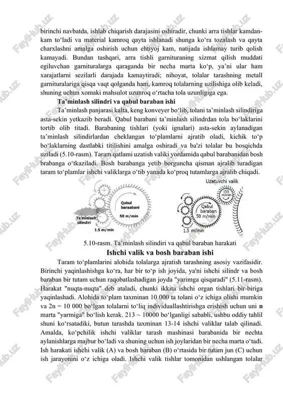 sh muddati egiluvchan garnituralarga qaraganda bir necha marta ko‘p, ya’ni ular ham xarajatlarni sezilarli darajada kamaytiradi; nihoyat, tolalar tarashning metall garnituralariga qisqa vaqt qolganda ham, kamroq tolalarning uzilishiga olib keladi, shuning uchun xomaki mahsulot uzunroq o‘rtacha tola uzunligiga ega. ta’minlash silindri va qabul baraban ishi ta’minlash panjarasi kalta, keng konveyer bo‘lib, tolani ta’minlash silindiriga asta-sekin yetkazib beradi. qabul barabani ta’minlash silindrdan tola bo‘laklarini tortib olib titadi. barabaning tishlari (yoki ignalari) asta-sekin aylanadigan ta’minlash silindirlardan cheklangan to‘plamlarni ajratib oladi, kichik to‘p bo‘laklarning dastlabki titilishini amalga oshiradi va ba'zi tolalar bu bosqichda uziladi (5.10-rasm). taram qatlami uzatish valiki yordamida qabul barabanidan bosh brabanga o‘tkaziladi. bosh barabanga yetib borguncha qisman ajralib turadigan taram to‘plamlar ishchi valiklarga o‘tib yanada ko‘proq tutamlarga ajralib chiqadi. 5.10-rasm. ta’minlash silindiri va qabul baraban harakati ishchi valik va bosh baraban ishi taram to‘plamlarini alohida tolalarga ajratish tarashning asosiy vazifasidir. birinchi yaqinlashishga ko‘ra, har bir to‘p ish joyida, ya'ni ishchi …