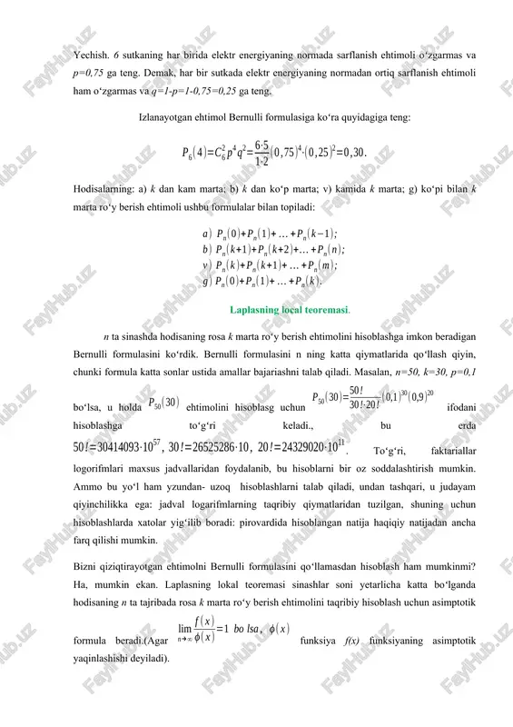 tida amallar bajariashni talab qiladi. masalan, n=50, k=30, p=0,1 boʻlsa, u holda ehtimolini hisoblasg uchun ifodani hisoblashga toʻgʻri keladi., bu erda . toʻgʻri, faktariallar logorifmlari maxsus jadvallaridan foydalanib, bu hisoblarni bir oz soddalashtirish mumkin. ammo bu yoʻl ham yzundan- uzoq hisoblashlarni talab qiladi, undan tashqari, u judayam qiyinchilikka ega: jadval logarifmlarning taqribiy qiymatlaridan tuzilgan, shuning uchun hisoblashlarda xatolar yigʻilib boradi: pirovardida hisoblangan natija haqiqiy natijadan ancha farq qilishi mumkin. bizni qiziqtirayotgan ehtimolni bernulli formulasini qoʻllamasdan hisoblash ham mumkinmi? ha, mumkin ekan. laplasning lokal teoremasi sinashlar soni yetarlicha katta boʻlganda hodisaning n ta tajribada rosa k marta roʻy berish ehtimolini taqribiy hisoblash uchun asimptotik formula beradi.(agar funksiya f(x) funksiyaning asimptotik yaqinlashishi deyiladi). loplasning lokal teoremasi. agar har bir sinashda a hodisaning roʻy berish ehtimoli p oʻzgarmas boʻlib, nol va birdan faqli boʻlsa, u holda n ta sinashda a hodisaning rosa k marta roʻy berish ehtimoli pn(k) taqriban (n qancha katta boʻlsa, …