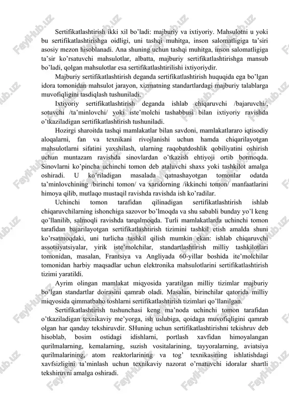 tnashuvchi uchta tushuncha to’g’risida to’xtalib o’tamiz: sertifikatlashtirish tizimidan foydalanish, sertifikatlashtirish tizimida qatnashuvchi va sertifikatlashtirish tizimi a’zosi. sertifikatlashtirish tizimidan foydalanish deganda sertifikatlashtirish tizimining qoidalariga muvofiq guvohnoma talabgoriga berilgan sertifikatlashtirishdan foydalanish imkoniyati tushuniladi. sertifikatlashtirish tizimida qatnashuvchi deb ushbu tizimning qoidalariga binoan faoliyat ko’rsatadigan, lekin tizim boshqarish imkoniyatiga ega bo’lmagan sertifikatlashtirish idorasi tushuniladi. sertifikatlashtirish ikki xil bo’ladi: majburiy va ixtiyoriy. mahsulotni u yoki bu sertifikatlashtirishga oidligi, uni tashqi muhitga, inson salomatligiga ta’siri asosiy mezon hisoblanadi. ana shuning uchun tashqi muhitga, inson salomatligiga ta’sir ko’rsatuvchi mahsulotlar, albatta, majburiy sertifikatlashtirishga mansub bo’ladi, qolgan mahsulotlar esa sertifikatlashtirilishi ixtiyoriydir. majburiy sertifikatlashtirish deganda sertifikatlashtirish huquqida ega bo’lgan idora tomonidan mahsulot jarayon, xizmatning standartlardagi majburiy talablarga muvofiqligini tasdiqlash tushuniladi. ixtiyoriy sertifikatlashtirish deganda ishlab chiqaruvchi /bajaruvchi/, sotuvchi /ta’minlovchi/ yoki iste’molchi tashabbusi bilan ixtiyoriy ravishda o’tkaziladigan sertifikatlashtirish tushuniladi. hozirgi sharoitda tashqi mamlakatlar bilan savdoni, mamlakatlararo iqtisodiy aloqalarni, fan va texnikani rivojlanishi uchun hamda chiqarilayotgan mahsulotlarni sifatini yaxshilash, ularning raqobatdoshlik qobiliyatini oshirish …