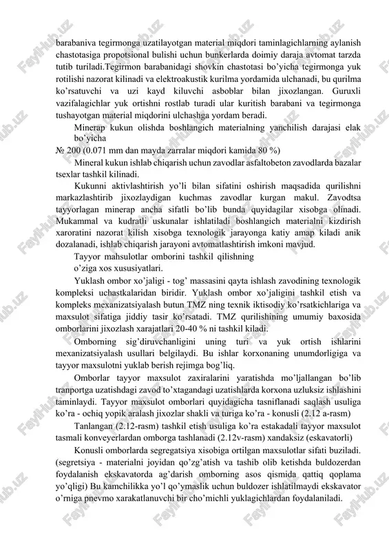 yuk ortishni rostlab turadi ular kuritish barabani va tegirmonga tushayotgan material miqdorini ulchashga yordam beradi. minerap kukun olishda boshlangich materialning yanchilish darajasi elak bo’yicha · 200 (0.071 mm dan mayda zarralar miqdori kamida 80 %) mineral kukun ishlab chiqarish uchun zavodlar asfaltobeton zavodlarda bazalar tsexlar tashkil kilinadi. kukunni aktivlashtirish yo’li bilan sifatini oshirish maqsadida qurilishni markazlashtirib jixozlaydigan kuchmas zavodlar kurgan makul. zavodtsa tayyorlagan minerap ancha sifatli bo’lib bunda quyidagilar xisobga olinadi. mukammal va kudratli uskunalar ishlatiladi boshlangich materialni kizdirish xaroratini nazorat kilish xisobga texnologik jarayonga katiy amap kiladi anik dozalanadi, ishlab chiqarish jarayoni avtomatlashtirish imkoni mavjud. tayyor mahsulotlar omborini tashkil qilishning o’ziga xos xususiyatlari. yuklash ombor xo’jaligi - tog’ massasini qayta ishlash zavodining texnologik kompleksi uchastkalaridan biridir. yuklash ombor xo’jaligini tashkil etish va kompleks mexanizatsiyalash butun tmz ning texnik iktisodiy ko’rsatkichlariga va maxsulot sifatiga jiddiy tasir ko’rsatadi. tmz qurilishining umumiy baxosida omborlarini jixozlash xarajatlari 20-40 % ni tashkil kiladi. omborning …