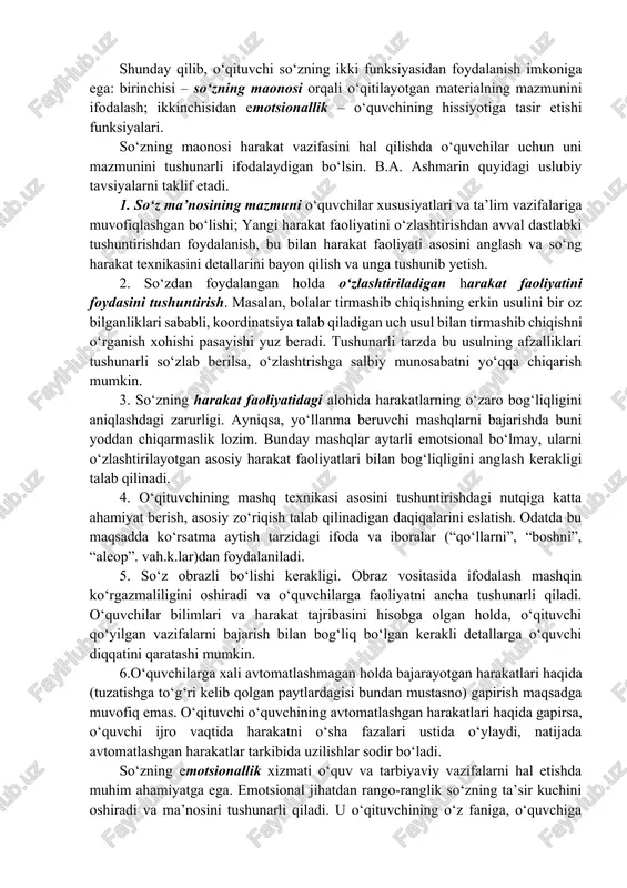 u bilan o‘quvchini o‘z-o‘zini baholashga o‘rgatadi. va nihoyat, so‘z bo‘lmaganda, o‘qituvchi ta’limning barcha jarayoniga xos holatlarni, o‘quvchining xulqi yurish-turishi va boshqa shunga o‘xshash jarayonlarni boshqara olmagan bo‘lar edi. so‘zdan foydalanish uslubiyati. shunday qilib, o‘qituvchi so‘zning ikki funksiyasidan foydalanish imkoniga ega: birinchisi – so‘zning maonosi orqali o‘qitilayotgan materialning mazmunini ifodalash; ikkinchisidan emotsionallik – o‘quvchining hissiyotiga tasir etishi funksiyalari. so‘zning maonosi harakat vazifasini hal qilishda o‘quvchilar uchun uni mazmunini tushunarli ifodalaydigan bo‘lsin. b.a. ashmarin quyidagi uslubiy tavsiyalarni taklif etadi. 1. so‘z ma’nosining mazmuni o‘quvchilar xususiyatlari va ta’lim vazifalariga muvofiqlashgan bo‘lishi; yangi harakat faoliyatini o‘zlashtirishdan avval dastlabki tushuntirishdan foydalanish, bu bilan harakat faoliyati asosini anglash va so‘ng harakat texnikasini detallarini bayon qilish va unga tushunib yetish. 2. so‘zdan foydalangan holda o‘zlashtiriladigan harakat faoliyatini foydasini tushuntirish. masalan, bolalar tirmashib chiqishning erkin usulini bir oz bilganliklari sababli, koordinatsiya talab qiladigan uch usul bilan tirmashib chiqishni o‘rganish xohishi pasayishi yuz beradi. tushunarli tarzda bu usulning afzalliklari …