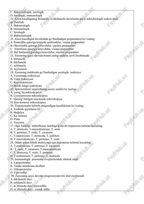 va ikkilamchi davirlarida qaysi mikrobiologik tashxis usuli qo`llaniladi: a. bakteriologik b. immunologik c. serologik d. bakterioskopik 22. zaxm kasalligini davolashda qo`llaniladigan preparatlarni ko`rsating: a. penitsillin qatoriga kiruvchi antibiotiklar, vismut preparatlari b. oksixinolin qatoriga kiruvchilar, xinolon preparatlari c. nitrofuran qatoriga kiruvchilar, vismut preparatlari d. sul`fanilamid guruhiga kiruvchilar, xinolon preparatlari 23. zaxmning qaysi davrida bemor tashqi muhitta xavli hisoblanadi: a. birlamchi b. ikkilamchi c. uchlamchi d. neyrozaxm 24. zaxmning tashhisida qo`llaniladigan serologik reaktsiya: a. vasserman reaktsiyasi b. vidal reaktsiyasi c. rayt reaktsiyasi d. borde-jangu reaktsiyasi 25. spiroxetalarni urganishning asosiy usulini ko`rsating: a. yorug`liq mikroskopiya b. lyuminestsent mikroskopiya c. qarong`ilatilgan maydonda mikroskopiya d. fazo-kontrast mikroskopiya 26. treponemalar keltirib chiqaradigan kasalliklarni ko`rsating: a. endimik qaytalama tif b. bedjelya c. ku istimasi d. pinta e. traxoma 27. ogiz bushligi mikroflorasi tarkibiga kiruvchi treponema turlarini kursating: a. t. denticola, t.maerodenticum, t. orale b. t. pertenue, t. orale, t. carateum c. t.endemicum, t. denticola, t. pallilum d. …