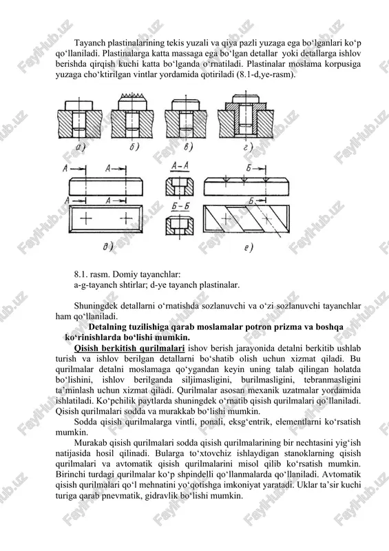 asi bo‘yicha joylashtirlsa tayanchlar chegaralangan tutash yuzasiga ega bo‘lishi, toza ishlov berilgan yuza bilan o‘rnatilgan bo‘lsa katta tutashish yuzasiga ega bo‘lishi kerak. barcha hollarda tayanch yuzalar yuqori bikirlikga ega bo‘lishi lozim. odatda tayanchlar st -8 yoki stal 20 dan tayyorlanib uning qattiqligi hrc 55-60 bo‘lib ish yuzasi g‘adir budirligi raq0,65 mkm bo‘ladi. ba’zi paytlarda tayanchlarning ish yuzalari xromlanadi yoki qattiq qotishma bilan eritib qoplanadi. asosiy tayanch elementlar shtir va plastinalar shaklida bo‘lib, ular moslama korpusiga ishonchli qo‘zg‘almas mahkamlangan bo‘ladi (8.1.-rasm). sferik va qirqma yuzalarga ega bo‘lgan shtirlar detallarni moslamaga ishlov berilmagan yuzasi bo‘yicha o‘rnatishda qo‘llaniladi, detal ishlov berilgan yuzasi bilan o‘rnatilganida yassi ish yuzali shtirlardan foydalaniladi. shtirlarga kichik va o‘rtacha o‘lchamga ega bo‘lgan detallar o‘rnatiladi (8.1-a,b,v,g-rasm). tayanch plastinalarining tekis yuzali va qiya pazli yuzaga ega bo‘lganlari ko‘p qo‘llaniladi. plastinalarga katta massaga ega bo‘lgan detallar yoki detallarga ishlov berishda qirqish kuchi katta bo‘lganda o‘rnatiladi. plastinalar moslama korpusiga yuzaga cho‘ktirilgan vintlar yordamida …