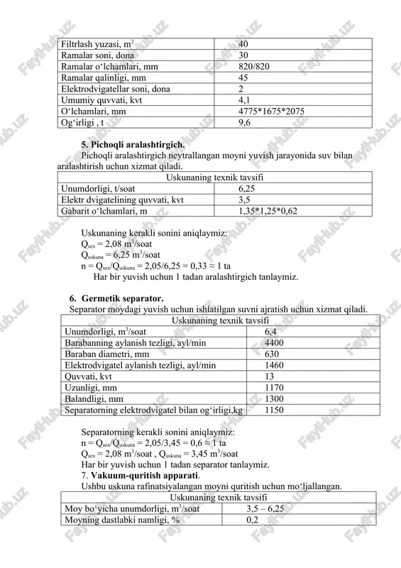 ymiz. 6. germetik separator. separator moydagi yuvish uchun ishlatilgan suvni ajratish uchun xizmat qiladi. uskunaning texnik tavsifi unumdorligi, m3/soat 6,4 barabanning aylanish tezligi, ayl/min 4400 baraban diametri, mm 630 elektrodvigatel aylanish tezligi, ayl/min 1460 quvvati, kvt 13 uzunligi, mm 1170 balandligi, mm 1300 separatorning elektrodvigatel bilan og‘irligi,kg 1150 separatorning kerakli sonini aniqlaymiz: n = qsex/quskuna = 2,05/3,45 = 0,6 ≈ 1 ta qsex = 2,08 m3/soat , quskuna = 3,45 m3/soat har bir yuvish uchun 1 tadan separator tanlaymiz. 7. vakuum-quritish apparati. ushbu uskuna rafinatsiyalangan moyni quritish uchun mo‘ljallangan. uskunaning texnik tavsifi moy bo‘yicha unumdorligi, m3/soat 3,5 – 6,25 moyning dastlabki namligi, % 0,2 quritilgandan keyingi namligi, % 0,05 moyning harorati, 0c 90-95 qoldiq bosim(vakuum), mm sim.ust 20-40 forsunkalar soni, ta 3 forsunkalardan oldingi bosim, kgk/sm2 3,0 forsunkalar teshigi diametri, mm 4,5,6,7,8 balandligi, mm 3400 diametri, mm 1200 uskunaning kerakli sonini aniqlaymiz: n = qsex/quskuna = 2,08/3,5 = 0,6 ≈ …