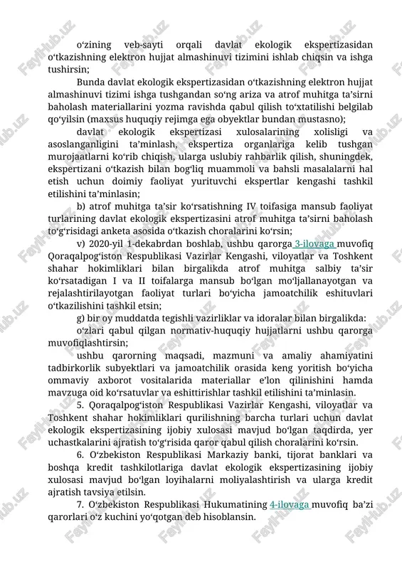 a ijobiy xulosa berilmagan obyektlarni moliyalashtirish, ularga kredit ajratish va boshqa moliyaviy operatsiyalarni to‘xtatish (tugatish) haqida taqdimnomalar yuborish; davlat ekologik ekspertizasi bo‘yicha xulosalar bajarilishi monitoringini olib borish va nazorat qilish; davlat ekologik ekspertizasini o‘tkazish masalalari bo‘yicha tajriba almashishda boshqa mamlakatlarning tabiatni muhofaza qilish tashkilotlari va xalqaro tashkilotlar bilan belgilangan tartibda hamkorlik qilish; atrof muhitga ta’sirni baholash bo‘yicha materiallar va ekologik normativlar loyihalarini ishlab chiquvchi tashkilotlar tomonidan ishlab chiqilgan materiallar va loyihalar sifatini baholash hamda ishlab chiquvchi tashkilotlarning reytingini shakllantirish. 4. davlat ekologiya qo‘mitasi: a) 2020-yil 1-oktabrga qadar: o‘zining veb-sayti orqali davlat ekologik ekspertizasidan o‘tkazishning elektron hujjat almashinuvi tizimini ishlab chiqsin va ishga tushirsin; bunda davlat ekologik ekspertizasidan o‘tkazishning elektron hujjat almashinuvi tizimi ishga tushgandan so‘ng ariza va atrof muhitga ta’sirni baholash materiallarini yozma ravishda qabul qilish to‘xtatilishi belgilab qo‘yilsin (maxsus huquqiy rejimga ega obyektlar bundan mustasno); davlat ekologik ekspertizasi xulosalarining xolisligi va asoslanganligini ta’minlash, ekspertiza organlariga kelib tushgan murojaatlarni ko‘rib …