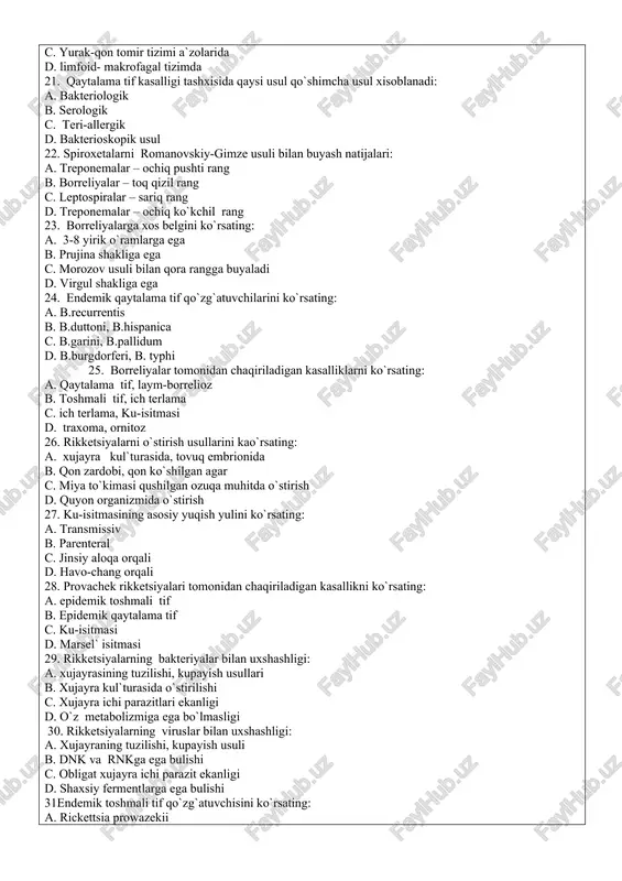 tinatsiya reaktsiyasi b. immunofermentlik analiz c. leptospiralarning immobilizatsiya reaktsiyasi d. leptospira kul`turasi bilan mikropretsipitatsiya reaktsiyasi 17. leptospirozning maxsus profilaktikasinda qanday vaktsina preparati qo`llaniladi: a. tirik vaktsina b. o`ldirilgan korpuskulyar vaktsina c. kimyoviy spirtli vaktsina d. rekombinant vaktsina 18. leptospiroz kasalligining yuqishida asosiy omilni ko`rsating: a. suv b. hashoratlar c. hayvonlar d. ovqatlik moddalar 19. leptospiroz kasalligining tabiiy rezervuarini ko`rsating: a. yovvoyi va uy hayvonlari b. suv qushlari c. uchuvchi qushlar d. dengiz o`murtqasiz hayvonlar 20. qaytalama tif qo`zg`atuvchilari odam organizmida qaysi a`zoda kupayadi: a. ovqat xazm qilish tizimi a`zolarida b. nafas olish tizimi organlarida c. yurak-qon tomir tizimi a`zolarida d. limfoid- makrofagal tizimda 21. qaytalama tif kasalligi tashxisida qaysi usul qo`shimcha usul xisoblanadi: a. bakteriologik b. serologik c. teri-allergik d. bakterioskopik usul 22. spiroxetalarni romanovskiy-gimze usuli bilan buyash natijalari: a. treponemalar – ochiq pushti rang b. borreliyalar – toq qizil rang c. leptospiralar – sariq rang d. treponemalar – ochiq …