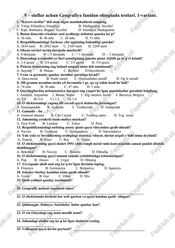 __________________________________________________ 21. o`zbekistonda birinchi bor neft qachon va qaysi kondan qazib olingan? _______________________________ 22. qalmoqqir, dalneye, saricheku bular qanday kon? _________________________ 23. o`rta osiyodagi eng uzun muzlik nomi? ______________________________ 24. jahondagi aholisi eng ko`p bo`lgan shaharni yozing. _____________________ 25. vellington qaysi davlat poytaxti? ________________________________________ 9-sinflar uchun geografiya fanidan olimpiada testlari: 2-variant. 1. mezozoy erasi qaysi davrlarni o`z ichiga oladi? a. bo`r, devon, silur. b. trias, yura, bo`r. c. perm, karbon, devon. d. yuqori, o`rta, quyi. 2. kordilyera tog`ining sharqida qaysi tog` tizmasi joylashgan? a. appalachi b. qoyali c. mitchell d. gannet-pik 3. 100 gramm urandan necha yil davomida 1 gr. qo`rg`oshin hosil bo`ladi? a. 74 mln. b. 30 mln. c. 47 mln. d. 1 mln. 4. butun dunyoda erkaklar soni ayollarga nisbatan qancha ko`p? a. 36 mln. b. 46 mln c. 26 mln. d. 51 mln. 5. insonning e’tiborsizligi sababli yuz beradigan eroziya jarayoni har yili qishloq xo`jaligida foydalaniladigan necha …