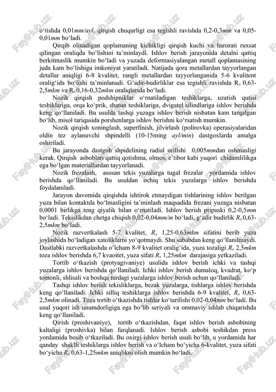 i mumkin. mexanik ishlov berishning toza ishlov berish va undan keyingi bosqichlarda qo‘llaniladigan usullarni o‘rganish e’tiborga loyiq, chunki bu bosqichlarda qo‘llaniladigan usullar, ularning bajarilish tartibi detal sifatining shakllanishida hal qiluvchi ahamiyatga ega bo‘ladi. 7. o‘tkir yuzali asboblarda ishlov berish. o‘tkir asbob yordamida ishlov berish odatda material nisbatan yumshoq (qattiqligi nrs45 gacha) bo‘lganida qo‘llaniladi, ishlov beriladigan detal materiali qattiq bo‘lganida (hrc 45 dan katta) abraziv (tirnovchi) asboblar yordamida amalga oshiriladi. o‘tkir tig‘li asbobda ishlov berishga toza va nozik qirqish, nozik frezerlash, nozik razvertkalash, toza protyajka (tortib), shvenglashlarni misol qilib ko‘rsatish mumkin. nozik qirqish (tonkoye tocheniye) yuqori tezlikda 100-1000m/min, cho‘yan uchun 100-150m/min, po‘lat uchun 150-250m/min, rangli metallar uchun 1000m/mingacha tezlikda bajariladi. uzatish dastlabki o‘tishda 0,15mm/ayl, oxirgi o‘tishda 0,01mm/ayl, qirqish chuqurligi esa tegishli ravishda 0,2-0,3mm va 0,05-0,01mm bo‘ladi. qirqib olinadigan qoplamaning kichikligi qirqish kuchi va harorati ruxsat qilingan oraliqda bo‘lishini ta’minlaydi. ishlov berish jarayonida detalni qattiq berkitmaslik mumkin bo‘ladi va yuzada deformasiyalangan metall …