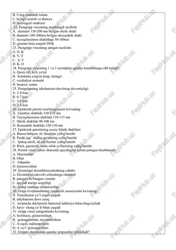 ng qo'llaniladi 21. qizamiq patogenezining xarakterli xususiyatlari: a. yonoqlarning shilliq qavatida filatov-koplik dog'ining paydo bo'lishi b. uzoq muddatli isitma c. ko'ngil aynish va diareya d. meningeal sindromi 22. paragripp virusining morfologik tuzilishi a. diametri 150-200 nm bo'lgan sferik shakl b. diametri 100-300nm bo'lgan ekosaedrik shakl c. tayoqchasimon shaklidagi 50-100nm d. genomi bitta zanjirli dnk 23. paragripp virusining antigen tuzilishi: a. o, k b. v, t c. s, v d. k, o 24. paragripp virusining 1 va 2 serotiplari qanday kasalliklarga olib keladi? a. qorin tifi, ko'k yo'tal b. bolalarda yolg'on krup, faringit c. vesikulyar stomatit d. bronxit, astma 25. paragrippning inkubatsion davrining davomiyligi: a. 2-4 kun b. 6-7 kun c. 3-8 kun d. 3-6 kun 26. epidemik parotit morfologiyasini ko'rsating: a. gumbaz shaklida 150-170 nm b. tayoqchasimon shaklida 110-115 nm c. sferik shaklida 90-100 nm d. ikosaedrik shaklida 120-130 nm 27. epidemik parotitning asosiy klinik shakllari: a. burun-halqum, til, bronxlar …