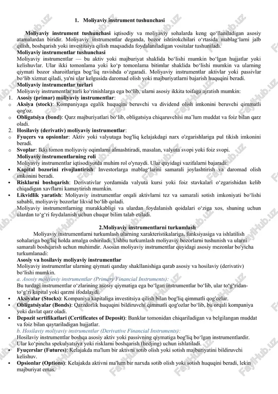 gan va belgilangan muddat va foiz bilan qaytariladigan hujjatlar. b. hosilaviy moliyaviy instrumentlar (derivative financial instruments): hosilaviy instrumentlar boshqa asosiy aktiv yoki passivning qiymatiga bog'liq bo‘lgan instrumentlardir. ular ko‘pincha spekulyatsiya yoki risklarni boshqarish (hedjing) uchun ishlatiladi. · fyuçerslar (futures): kelajakda ma'lum bir aktivni sotib olish yoki sotish majburiyatini bildiruvchi kelishuv. · opsionlar (options): kelajakda aktivni ma'lum bir narxda sotib olish yoki sotish huquqini beradi, lekin majburiyat emas. · svoplar (swaps): ikki tomon foiz stavkalari yoki valyuta oqimlarini almashtiradi, masalan, foiz yoki valyuta svopi. qimmatli qog‘ozlar va qimmat bo‘lmagan hujjatlar moliyaviy instrumentlar ularning qiymati va ishlatilish maqsadiga qarab quyidagicha bo'linishi mumkin: a. qimmatli qog‘ozlar (securities): qimmatli qog'ozlar investorlarga ma'lum bir moliyaviy huquq yoki daromad olish imkonini beruvchi hujjatlardir. ular ikki asosiy turga bo‘linadi: · aktsiyalar (stocks): kompaniya egasiga dividend va ovoz berish huquqini beradi. · obligatsiyalar (bonds): qarz beruvchiga foizlar orqali daromad olish va qarzning asosiy summasini qaytarib olish huquqini beradi. …