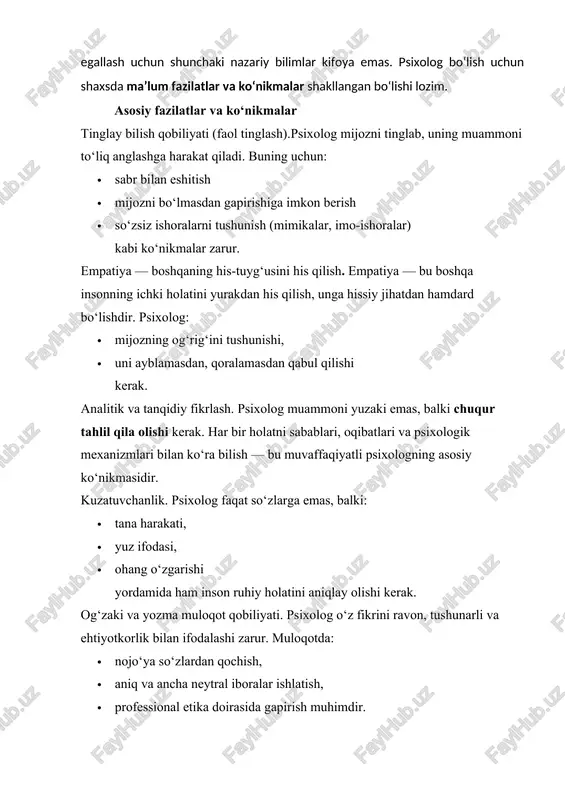 malar tinglay bilish qobiliyati (faol tinglash).psixolog mijozni tinglab, uning muammoni to‘liq anglashga harakat qiladi. buning uchun: · sabr bilan eshitish · mijozni bo‘lmasdan gapirishiga imkon berish · so‘zsiz ishoralarni tushunish (mimikalar, imo-ishoralar) kabi ko‘nikmalar zarur. empatiya — boshqaning his-tuyg‘usini his qilish. empatiya — bu boshqa insonning ichki holatini yurakdan his qilish, unga hissiy jihatdan hamdard bo‘lishdir. psixolog: · mijozning og‘rig‘ini tushunishi, · uni ayblamasdan, qoralamasdan qabul qilishi kerak. analitik va tanqidiy fikrlash. psixolog muammoni yuzaki emas, balki chuqur tahlil qila olishi kerak. har bir holatni sabablari, oqibatlari va psixologik mexanizmlari bilan ko‘ra bilish — bu muvaffaqiyatli psixologning asosiy ko‘nikmasidir. kuzatuvchanlik. psixolog faqat so‘zlarga emas, balki: · tana harakati, · yuz ifodasi, · ohang o‘zgarishi yordamida ham inson ruhiy holatini aniqlay olishi kerak. og‘zaki va yozma muloqot qobiliyati. psixolog o‘z fikrini ravon, tushunarli va ehtiyotkorlik bilan ifodalashi zarur. muloqotda: · nojo‘ya so‘zlardan qochish, · aniq va ancha neytral iboralar ishlatish, · …