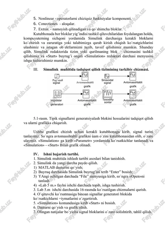 ponenti. 5. nonlinear - operatorlarni chiziqsiz funktsiyalar komponenti. 6. conectiones - aloqalar. 7. extras - namoyish qilinadigan va qo`shimcha bloklar. kutubhonada bor bloklar yig’indisi tashkil qiluvchilaridan foydalangan holda, kompyuterning sichqoni yordamida simulink darchasiga kerakli bloklarni ko`chirish va zaruratiga yoki talabimizga qarab kirish chiqish ko`rsatgichlarini ulashimiz va istagan ob`ektlarmizni tuzib, tavsif qilishimiz mumkin. shunday qilib, simulink redaktorida tizim yoki qurilmaning blok – chizmasini tashkil qilishimiz va «start» buyrug’i orqali «simulation» redaktori darchasi menyusini ishga tushirishimiz mumkin. iii. simulink muhitida tadqiqot qilish tizimining tarkibiy chizmasi. 5.1-rasm. tipik signallarni generatsiyalash blokini hossalarini tadqiqot qilish va ularni grafikka chiqarish. ushbu grafikni chizish uchun kerakli kutubhonaga kirib, signal turini tanlaymiz. so`ngra avtomasshtabli grafikni ùam o`zini kutubhonasidan olib, o`zaro ulaymiz. «simulation» ga kirib «parametr» yordamida ko`rsatkichlar tanlanadi va «simulation» - «start» bilan grafik olinadi. iv. ishni bajarish tartibi. 1. simulink muhitida ishlash tartibi asoslari bilan tanishish. 2. simulink da yangi darcha paydo qilish. 1) matlab dasturini …