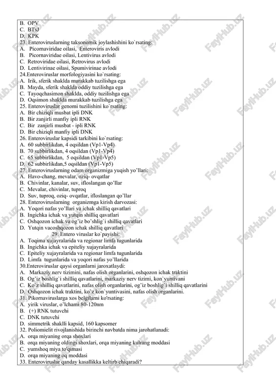 picornaviridae oilasi, lentivirus avlodi c. retroviridae oilasi, retrovirus avlodi d. lentivirinae oilasi, spumivirinae avlodi 24.enteroviruslar morfologiyasini ko`rsating: a. irik, sferik shaklda murakkab tuzilishga ega b. mayda, sferik shaklda oddiy tuzilishga ega c. tayoqchasimon shaklda, oddiy tuzilishga ega d. oqsimon shaklda murakkab tuzilishga ega 25. enteroviruslar genomi tuzilishini ko`rsating: a. bir chiziqli musbat ipli dnk b. bir zanjirli manfiy ipli rnk c. bir zanjirli musbat - ipli rnk d. bir chiziqli manfiy ipli dnk 26. enteroviruslar kapsidi tarkibini ko`rsating: a. 60 subbirlikdan, 4 oqsildan (vp1-vp4) b. 70 subbirlikdan, 4 oqsildan (vp1-vp4) c. 65 subbirlikdan, 5 oqsildan (vp1-vp5) d. 62 subbirlikdan,5 oqsildan (vp1-vp5) 27. enteroviruslarning odam organizmiga yuqish yo’llari: a. havo-chang, mevalar, oziq- ovqatlar b. chivinlar, kanalar, suv, ifloslangan qo’llar c. mevalar, chivinlar, tuproq d. suv, tuproq, oziq- ovqatlar, ifloslangan qo’llar 28. enteroviruslarning organizmga kirish darvozasi: a. yoqori nafas yo’llari va ichak shilliq qavatlari b. ingichka ichak va yutqin shilliq qavatlari c. …