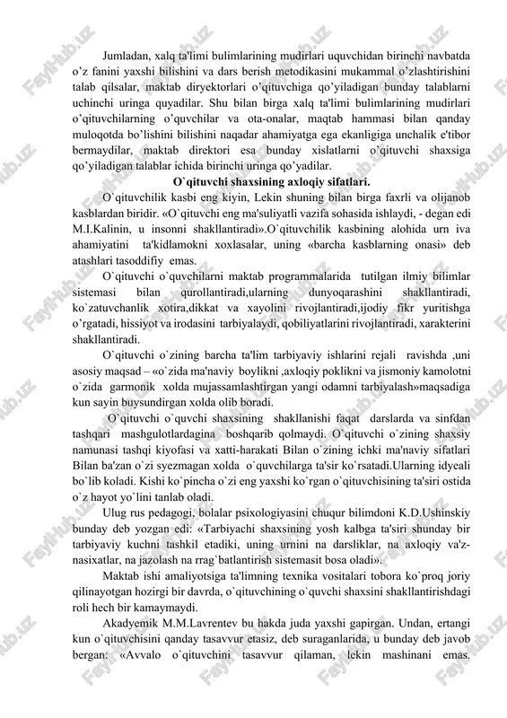 orda o’z faoliyatida tevarak-atrofidagi kishilar, maktab ma'muriyati, hamkasblari, o’quvchilar va ularning ota-onalari undan nimalarni kutishini ham esdan chiqarmasligi lozim. o’qituvchining o’z ishidan nimanidir ko’tayotganligining o’ziyoq muhim ahamiyatga egadir, mana shu tariqa kuzatish, garchand jamiyat tomonidan o’qituvchiga qo’yiladigan talablarga kelsada, o’ziga xos xususiyatlarga ega bo’ladi. lekin bu talablar hamma vaqt ham bir-biriga mos kelmasligi mumkin. psixologlar tomonidan olib borilgan tadqiqotlarning ko’rsatishicha xalq ta'limi bulimlari va maktab diryektorlari o’qituvchining ayrim xislatlari naqadar muhimligini har xil baholaydilar. jumladan, xalq ta'limi bulimlarining mudirlari uquvchidan birinchi navbatda o’z fanini yaxshi bilishini va dars berish metodikasini mukammal o’zlashtirishini talab qilsalar, maktab diryektorlari o’qituvchiga qo’yiladigan bunday talablarni uchinchi uringa quyadilar. shu bilan birga xalq ta'limi bulimlarining mudirlari o’qituvchilarning o’quvchilar va ota-onalar, maqtab hammasi bilan qanday muloqotda bo’lishini bilishini naqadar ahamiyatga ega ekanligiga unchalik e'tibor bermaydilar, maktab direktori esa bunday xislatlarni o’qituvchi shaxsiga qo’yiladigan talablar ichida birinchi uringa qo’yadilar. o`qituvchi shaxsining axloqiy sifatlari. o`qituvchilik kasbi eng kiyin, lekin …
