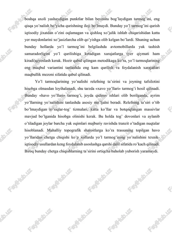 q o’zaro bog’lanishga intiluvchi axoli yashaydigan punktlar ko’p bo’lganida har qaysi axoli yashaydigan punktni olgan boshqa axoli yashaydigan punktlar bilan bevosita bog’laydigan tarmog’ini, eng qisqa yo’nalish bo’yicha qurishning iloji bo’lmaydi. bunday yo’l tarmog’ini qurish iqtisodiy jixatdan o’zini oqlamagan va qishloq xo’jalik ishlab chiqarishidan katta yer maydonlarini xo’jasizlarcha olib qo’yishga olib kelgan bo’lardi. shuning uchun bunday hollarda yo’l tarmog’ini belgilashda avtomobillarda yuk tashish samaradorligini yo’l qurilishiga ketadigan xarajatlarga (yer qiymati ham kiradi)qiyoslash kerak. hozir qabul qilingan metodikaga ko’ra, yo’l tarmoqlarining eng maqbul variantini tanlashda eng kam qurilish va foydalanish xarajatlari maqbullik mezoni sifatida qabul qilinadi. yo’l tarmoqlarining yo’nalishi relefning ta’sirini va joyning tafsilotini hisobga olmasdan loyihalanadi, shu tarzda «xavo yo’llari» tarmog’i hosil qilinadi. bunday «havo yo’llari» tarmog’i, joyda qidiruv ishlari olib borilganda, ayrim yo’llarning yo’nalishini tanlashda asosiy mo’ljalni beradi. relefning ta’siri o’tib bo’lmaydigan to’siqlar-tog’ tizmalari, katta ko’llar va botqoqlangan massivlar mavjud bo’lganida hisobga olinishi kerak. bu holda tog’ dovonlari va aylanib …