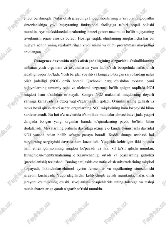va adf, nadh va nad+ qaytar aloqalar tizimida nafas olish jarayonining ayrim qismlarini to’xtatishi (manfiy qaytar aloqa) yoki faollashtirishi mumkin (musbat qaytar aloqa). hujayradagi fermentlar faolligiga undagi fizik-kimyoviy muhitning (muhit ph ko'rsatkichining surilishi, ionlarning tarkibi va miqdori va boshq.) ta’siri juda kattadir. shuning uchun ham keyingi vaqtda organizmlarning fizik-kimyoviy va funktsional xossalarini katta etibor berilmoqda. nafas olish jarayoniga fitogormonlarmng ta’siri ularning oqsillar sintezlanishiga yoki hujayraning funktsional faolligiga ta’siri orqali bo'lishi mumkin. ayrim oksidoreduktazalarning sintezi genom nazoratida bo'lib hujayraning rivojlanishi rejasi asosida boradi. hozirgi vaqtda olimlaming aniqlashicha har bir hujayra uchun uning rejalashtirilgan rivojlanishi va ulimi prorammasi mavjudligi aniqlangan. ontogenez davomida nafas olish jadalligining o'zgarishi. o'simliklarning nisbatan yosh organlari va to'qimalarida yam faol o'sish bosqichida nafas olish jadalligi yuqori bo'ladi. yosh barglar yoyilib va kengayib borgan sari o'lardagi nafas olish jadalligi (noj) ortib boradi. qachonki barg o'sishdan to'xtasa, yani hujayralarning umumiy soni va ulchami o'zgarmas bo'lib qolgan taqdirda noj miqdori ham …