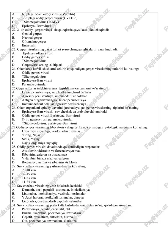 ch-6) c. tsitomegalovirus (tsmv) d. epshteyn- barr virusi 22. 2- tip oddiy gerpes virusi chaqaloqlarda qaysi kasallikni chaqiradi: a. genital gerpes b. neontal gerpes c. oftomalmogerpes d. entsevalit 23. gerpes viruslarning qaysi turlari sezuvchang gangliyalarni zararlandiradi: a. epshteyna-barr virusi b. oddiy gerpes virusi c. tsitomegalovirus d. gerpesviruslarning -6,7tiplari 24. odamlarda hafvli shishlarni keltirip chiqaradigan gerpes viruslarning turlarini ko’rsating: a. oddiy gerpes virusi b. tsitomegalovirus c. epshteyna-barr virusi d. paramiksoviruslar 25.gerpesviruslar infektsiyasina tegishli mexanizmlarni ko’rsating: a. latent persistentsiya, simplastlarning hosil bo’lishi b. agressiv persistentsiya, immunodefitsit holatlar c. antigen o’zgaruvchanglik, latent persistentsiya d. immunodefitsit holatlar, agressiv persistentsiya 26. odam organizmi epiteliy qavatini jarohatlaydigan gerpesviruslarning tiplarini ko’rsating: a. epshteyna-barr virusi, suv chechak va urab oluvchi temiratki b. oddiy gerpes virusi, epshteyna-barr virusi e. 8- tip gerpesvirusi, paramiksoviruslar c. tsitomegelovirus, epshteyna-barr virusi 27.oddiy gerpes virusining laboratoriya diagnostikasida olinadigan patologik materialni ko’rsating: a. orqa miya suyuqligi, vezikuladan qirmalar b. yiring, najas c. sidik, yiring d. …