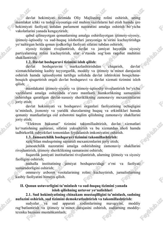 orqali davlat boshqaruvi va davlat xizmati tizimini isloh qilish; mamlakatni ijtimoiy-siyosiy va ijtimoiy-iqtisodiy rivojlantirish bo‘yicha vazifalarni amalga oshirishda o‘zaro manfaatli hamkorlikning samarasini oshirishga qaratilgan davlat-xususiy sheriklikning zamonaviy mexanizmlarini joriy etish; davlat hokimiyati va boshqaruvi organlari faoliyatining ochiqligini ta’minlash, jismoniy va yuridik shaxslarning huquq va erkinliklari hamda qonuniy manfaatlariga oid axborotni taqdim qilishning zamonaviy shakllarini joriy etish; “elektron hukumat” tizimini takomillashtirish, davlat xizmatlari ko‘rsatishning samarasi, sifatini yuksaltirish va bu xizmatdan aholi hamda tadbirkorlik subyektlari tomonidan foydalanish imkoniyatini oshirish. 1.3. jamoatchilik boshqaruvi tizimini takomillashtirish: xalq bilan muloqotning samarali mexanizmlarini joriy etish; jamoatchilik nazoratini amalga oshirishning zamonaviy shakllarini rivojlantirish, ijtimoiy sheriklikning samarasini oshirish; fuqarolik jamiyati institutlarini rivojlantirish, ularning ijtimoiy va siyosiy faolligini oshirish; mahalla institutining jamiyat boshqaruvidagi o‘rni va faoliyati samaradorligini oshirish; ommaviy axborot vositalarining rolini kuchaytirish, jurnalistlarning kasbiy faoliyatini himoya qilish. ii. qonun ustuvorligini ta’minlash va sud-huquq tizimini yanada isloh qilishning ustuvor yo‘nalishlari 2.1. sud hokimiyatining chinakam mustaqilligini ta’minlash, sudning nufuzini oshirish, …