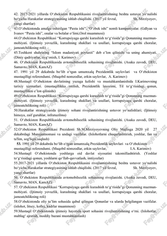 adriyatlarni tiklash borasidagi xizmati. (diniy bayramlar, navro‘z, qo‘lyozmalar, milliy urf-odatlar) 30.o‘zbekistonning davlat ramzlari. (gerb, bayroq, madhiya) 31.mustaqillik arafasida o‘zbekistondagi ijtimoiy-iqtisodiy va siyosiy ahvol. (turg'unlik, sotsializm inqirozi, vaziyatning keskinlashishi, markazdan qochishga moyilliklar) 32. o‘zbekiston respublikasi “korrupsiyaga qarshi kurashish to‘g‘risida”gi qonunning mazmun-mohiyati. (ijtimoiy yovuzlik, kurashning shakllari va usullari, korrupsiyaga qarshi choralar, jamoatchilikning roli) 33. xx asr 80-yillari o‘rtalarida respublika ijtimoiy-siyosiy, iqtisodiy va ma’naviy hayotidagi inqirozli holat. ("kadrlar desanti»,«qayta qurish»,“paxta ishi”) 34.mustaqil o‘zbekistonda parlament tizimi. (oliy kengash, oliy majlis, senat, qonunchilik palatasi, mahalliy kengashlar) 35.tarixiy shaharlar (buxoro, marg‘ilon, qarshi, toshkent, xiva, shahrisabz) yubileylarining xalqaro miqyosda keng nishonlanishi. (i. karimov, 2000, 2500, 2700) 36.o‘zbekiston mustaqilligining e’lon qilinishi. (1991 yil 31 avgust, oliy kengashning murojaatnomasi) 37. mustaqillikning ilk davrida o‘zbekistonda davlat suverenitetini mustahkamlash yo‘lidagi sa’y-harakatlar. (uyg'onish, milliy harakat, til masalasi, siyosiy partiyalar) 38.xx asrning 80- yillarida markazning o‘zbekistonda amalga oshirgan qatag‘on siyosati. (gdlyan va ivanov, “paxta ishi”, “o‘zbek ishi”) 39.mustaqil o‘zbekistonda parlament tizimidagi islohotlar. (oliy …