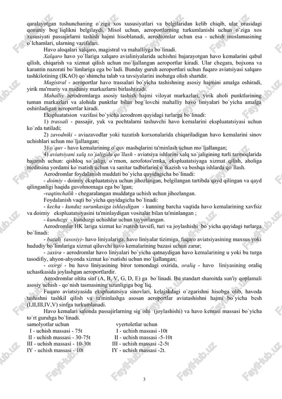 ing o`ziga xos xususiyatlari va belgilaridan kelib chiqib, ular orasidagi qonuniy bog`liqlikni belgilaydi. misol uchun, aeroportlarning turkumlanishi uchun o`ziga xos xususiyati passajirlarni tashish hajmi hisoblanadi, aerodromlar uchun esa - uchish moslamasining o`lchamlari, ularning vazifalari. havo aloqalari xalqaro, magistral va mahalliyga bo`linadi. xalqaro havo yo`llariga xalqaro avialiniyalarida uchishni bajarayotgan havo kemalarini qabul qilish, chiqarish va xizmat qilish uchun mo`ljallangan aeroportlar kiradi. ular chegara, bojxona va karantin nazorati bo`limlariga ega bo`ladi. bunday guruh aeroportlari uchun fuqaro aviatsiyasi xalqaro tashkilotining (ikao) qo`shimcha talab va tavsiyalarini inobatga olish shartdir. magistral - aeroportlar havo trassalari bo`yicha tashishning asosiy hajmini amalga oshiradi, yirik ma'muriy va madaniy markazlarni birlashtiradi. mahalliy aerodromlarga asosiy tashish hajmi viloyat markazlari, yirik aholi punktlarining tuman markazlari va alohida punktlar bilan bog`lovchi mahalliy havo liniyalari bo`yicha amalga oshiriladigan aeroportlar kiradi. ekspluatatsion vazifasi bo`yicha aerodrom quyidagi turlarga bo`linadi: 1) trassali - passajir, yuk va pochtalarni tashuvchi havo kemalarini ekspluatatsiyasi uchun ko`zda tutiladi; 2) zavodniki …