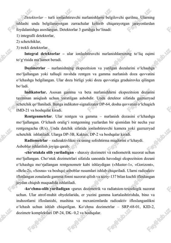 duirovka qilingan bo‘ladi. indikatorlar. asosan gamma va beta nurlanishlarni ekspozitsion dozasini taxminan aniqlash uchun yaratilgan asbobdir. unda detektor sifatida gazrazryad schetchik qo‘llaniladi. bunga indikator-signalizator dp-64, dosha quvvatini o‘lchagich imd-21 va boshqalar kiradi. rentgenmetrlar. ular rentgen va gamma – nurlanish dozasini o‘lchashga mo‘ljallangan. o‘lchash oralig‘i rentgenning yuzlardan bir qismidan bir necha yuz rentgengacha (r/s). unda datchik sifatida ionlashtiruvchi kamera yoki gazrazryad schetchik ishlatiladi. ularga dp-3b, kaktus, dp-2 va boshqalar kiradi. radiometrlar – radioaktivlikni va uning solishtirma miqdorini o‘lchaydi. asboblar ishlatilish joyiga qarab: -cho‘ntakda olib yuriladigan - shaxsiy dozimetri va radiometrik nazorat uchun mo‘ljallangan. cho‘ntak dozimetrlari sifatida sanoatda havodagi ekspozitsion dozani o‘lchashga mo‘rjallangan rentgenometr kabi ishlaydigan («master-1», «gorizont», «bela-2», «sosna» va boshqa) asboblar rusumlari ishlab chiqariladi. ularni radioaktiv ifloslangan zonalarda gamma-fonni nazorat qilish va seziy-137 bilan kuchli ifloslangan joydan chiqish maqsadida ishlatiladi. -ko‘chma-olib yuriladigan -gurux dozimetrik va radiatsion-texnologik nazorat uchun. ular atrof-muhit obyektlarida, er yuzini gamma kartalashtirishda, bino va inshootlarni ifloslanishi, mashina …