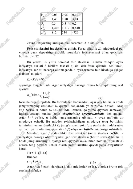 lik zarurligini tavsiya etadi. ko‘p hollarda inflyatsyani nazarga oluvchi foiz stavkasini hisoblash uchun real foydalilik stavkasiga inflyatsya sur`ati qo‘shiladi. masalan, agar j=40% va h=150% bo‘lsa, u holda inflyatsyani nazarga oluvchi foiz stavkasi sifatida j+h=40+150=l90% qabul qilinadi. lekin jh ko‘paytmani nazarga olmaslik uchun j va h etarli darajada kichik miqdorlar bo‘lishi kerak. bizning holimizda ya`ni 60%.ga teng. demak, bu holda inflyatsyani nazarga oluvchi foiz stavkasi 190+60=250% ni tashkil qiladi. jh ko‘paytmani nazarga olmaslik oqibatida olinadigan foydaning chorak qismiga yaqinini yo‘qotish mumkin. agar ko dastlabki mablag‘ni hn(h)=(1+h)n baho indeksi yordamida indeksasiya qilinsa, u holda n oy ichidagi jamg‘armaning miqdori quyidagiga teng bo‘ladi. kn(h)=k0hn(h)(1+j)n=k0(1+h)n(1+j)n= =k0[(1+h)(1+j)]n= ko(1+j+h+jh)n=ko(1+r)n, (13) demak, bundan ko‘rinadiki, foiz stavkasini yoki dastlabki mablag‘ni indeksasiya qilish natijasida bir xil natijaga ega bo‘lish mumkin. 3- masala. bank depozitiga qo‘yilgan dastlabki mablag‘ 20000 so‘mni tashkil qiladi. yillik foiz stavkasi 0,08 ga teng. yillik inflyatsya sur`ati 0,03 ga teng. 1) inflyatsyani nazarga olmagan va olgan …