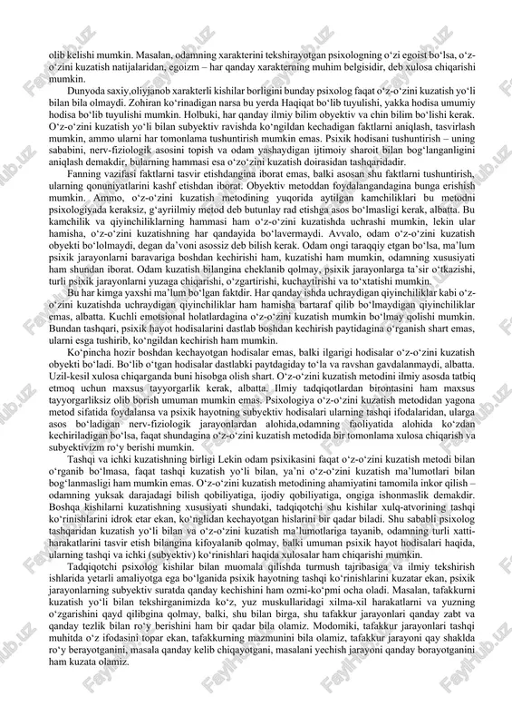 bo‘ladi. psixolog o‘z-o‘zini kuzatish yo‘li bilan faqat o‘z psixikasini o‘rganadi-da, axir. shunday bo‘lgach, odam psixikasi haqidagi fan faqat psixologlarning o‘z psixologiyasiga aylanib ketadi. bunday psixologiya madaniy taraqqiyot jihatidan yuksak darajada turgan, o‘z ixtisosiga ko‘ra o‘zini-o‘zi kuzata oladigan va o‘zini-o‘zi muhokama qila oladigan kishilar psixikasi haqidagina bilim beradi. ammo madaniy taraqqiyotning pastroq bosqichida turgan kishilar psixikasi haqidagi ta’limot ham, bolalar psixikasi haqidagi ta’limot ham psixologiyaga qo‘shilishi kerak. madaniy taraqqiyotning pastroq bosqichida turgan kishilar va bolalar esa fan nuqtayi nazaridan o‘zo‘zini kuzata olmasligi tabiiy. demak, o‘z-o‘zini kuzatish yo‘li bilan odam psixik taraqqiyotining turli bosqichlari haqida bilim olib bo‘lmaydi. nihoyat, o‘z-o‘zini kuzatish metodining yana bir katta kamchiligi shuki, bu yo‘l bilan olingan ma’lumotlar psixik hayot hodisalarini turli yo‘sinda bir tomonlama, subyektiv talqin qilishiga olib kelishi mumkin. masalan, odamning xarakterini tekshirayotgan psixologning o‘zi egoist bo‘lsa, o‘z-o‘zini kuzatish natijalaridan, egoizm – har qanday xarakterning muhim belgisidir, deb xulosa chiqarishi mumkin. dunyoda saxiy,oliyjanob xarakterli kishilar borligini …