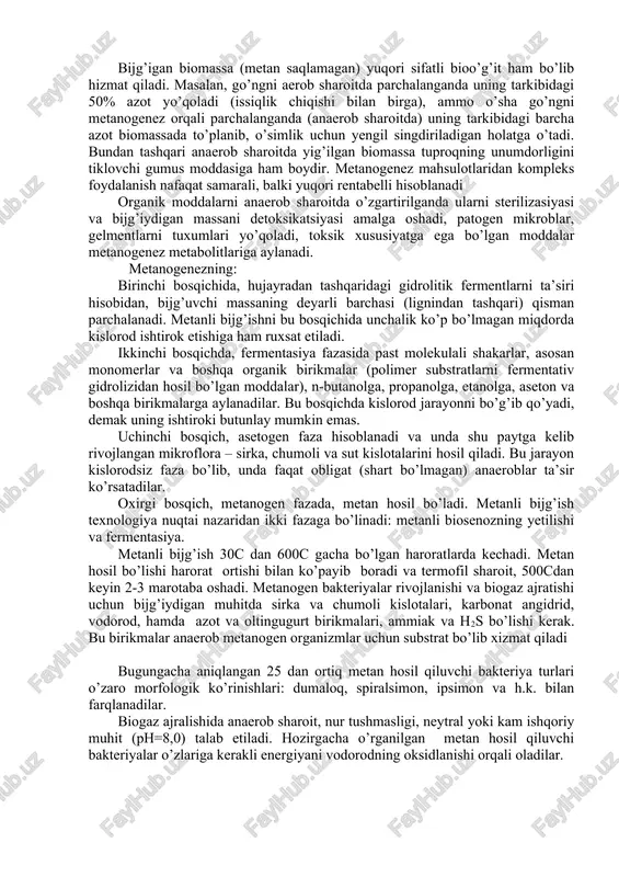 siyasi va bijg’iydigan massani detoksikatsiyasi amalga oshadi, patogen mikroblar, gelmentlarni tuxumlari yo’qoladi, toksik xususiyatga ega bo’lgan moddalar metanogenez metabolitlariga aylanadi. metanogenezning: birinchi bosqichida, hujayradan tashqaridagi gidrolitik fermentlarni ta’siri hisobidan, bijg’uvchi massaning deyarli barchasi (lignindan tashqari) qisman parchalanadi. metanli bijg’ishni bu bosqichida unchalik ko’p bo’lmagan miqdorda kislorod ishtirok etishiga ham ruxsat etiladi. ikkinchi bosqichda, fermentasiya fazasida past molekulali shakarlar, asosan monomerlar va boshqa organik birikmalar (polimer substratlarni fermentativ gidrolizidan hosil bo’lgan moddalar), n-butanolga, propanolga, etanolga, aseton va boshqa birikmalarga aylanadilar. bu bosqichda kislorod jarayonni bo’g’ib qo’yadi, demak uning ishtiroki butunlay mumkin emas. uchinchi bosqich, asetogen faza hisoblanadi va unda shu paytga kelib rivojlangan mikroflora – sirka, chumoli va sut kislotalarini hosil qiladi. bu jarayon kislorodsiz faza bo’lib, unda faqat obligat (shart bo’lmagan) anaeroblar ta’sir ko’rsatadilar. oxirgi bosqich, metanogen fazada, metan hosil bo’ladi. metanli bijg’ish texnologiya nuqtai nazaridan ikki fazaga bo’linadi: metanli biosenozning yetilishi va fermentasiya. metanli bijg’ish 30c dan 600c gacha …
