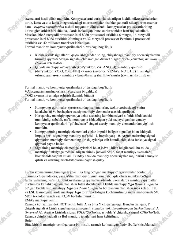 ydigan yoki saqlaydigan har qanday kompyuter qurilmalari, “gi’shtchalar" singari asosiy mantiqiy elementlardan yig'ilishi mumkin. · kompyuterning mantiqiy elementlari elektr impulsi bo'lgan signallar bilan ishlaydi. impuls bor - signalning mantiqiy ma'nosi - 1, impuls yo'q - 0. argumentlarning signal-qiymatlari mantiqiy elementning kirish joylariga etib boradi, chiqishda funksiya signal-qiymati paydo bo'ladi. · signalning mantiqiy elementga aylanishi holat jadvali bilan belgilanadi, bu aslida mantiqiy funksiyaga mos keladigan chinlik jadvali bo'lib, faqat mantiqiy sxemalar ko'rinishida taqdim etiladi. bunday shaklda mantiqiy operatsiyalar zanjirlarini namoyish qilish va ularning hisob-kitoblarini bajarish qulay. ushbu sxemalarning kirishiga 0 yoki 1 ga teng bo‘lgan mantiqiy o‘zgaruvchilar beriladi, ularning chiqishida esa, yana o‘sha mantiqiy qiymatlarni qabul qila olishi mumkin bo‘lgan funksiyalarning, ya’ni bul funksiyalarining qiymatlari olinadi. sxemalarda mantiqiy qiymatlar ma’lum bir kattalikdagi kuchlanishlar bilan ifodalanadi. odatda mantiqiy 0-ga 0 dan 1 v-gacha bo‘lgan kuchlanish, mantiqiy 1-ga esa 2 dan 5 v-gacha bo‘lgan kuchlanishlar mos keladi. ttl va esl texnologiyalarida mantiqiy 1-ga …