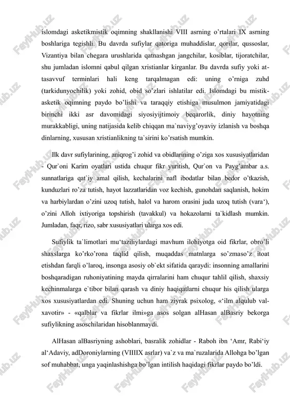 uchun ham ziyrak psixolog, «‘ilm al​qulub va​l​xavotir» - «qalblar va fikrlar ilmi»ga asos solgan al​hasan al​basriy bekorga sufiylikning asoschilaridan hisoblanmaydi. al​hasan al​basriyning ashoblari, basralik zohidlar - raboh ibn ‘amr, rabi‘iy al​‘adaviy, ad​doroniylarning (viii​ix asrlar) va`z va ma`ruzalarida allohga bo’lgan sof muhabbat, unga yaqinlashishga bo’lgan intilish haqidagi fikrlar paydo bo’ldi. o’sha davrdan boshlab ular sufiylikka aniq mistik xarakter bag’ishlab, sufiylik mafkurasining o’ziga xos xususiyatiga aylandi. ix asr davomida tasavvuf nazariyoti va amaliyotini ishlab chiqish uchun qizg’in harakatlar davom etdi. basra bilan bir qatorda bag’dod va xuroson sufiylik maktablari eng nufuzli maktablar sifatida yuzaga keldi. ularning namoyandalari avvalgidek sufiyning ichki dunyosiga asosiy e`tiborni qaratar edilar. ularning «ahvol», «maqomot»lariga batafsil tavsiflar berdilar. boshqa mistik ta`limotlar kabi unga sufiy bosib o’tganida «dunyo gunohkorligidan» poklanib, ilohiyotga yaqinlashishiga sabab bo’ladigan yo’l (tariq) sifatida qaradilar. «niyatlar» haqidagi ta`limot yanada chuqurlashtirildi. bunda o’z​o’zini nazorat (muroqaba, muhosaba) qilishga erishish uchun uning «ixlos» va «sadoqat» bilan bo’lishiga asosiy urg’uni berdilar. …
