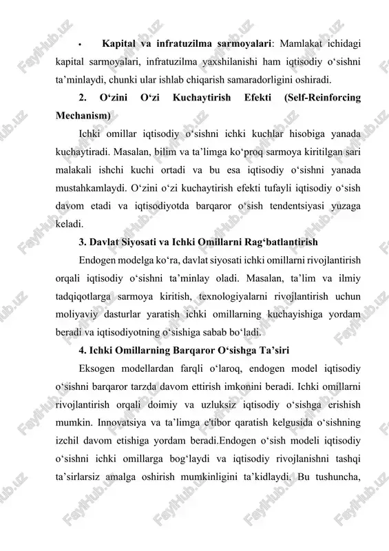 shadi. bu esa iqtisodiy o‘sishga olib keladi. · texnologik rivojlanish va innovatsiyalar: yangi texnologiyalarning yaratilishi va tatbiqi ishlab chiqarish samaradorligini oshiradi, xarajatlarni kamaytiradi va iqtisodiy o‘sishni ta’minlaydi. innovatsiyalar esa yangi mahsulot va xizmatlar yaratilishini rag‘batlantiradi. · bilim va tadqiqotlar: bilim va ilmiy izlanishlar iqtisodiyotda innovatsiya va yangiliklarni yaratishning asosidir. bu, o‘z navbatida, iqtisodiy o‘sishga hissa qo‘shadi. · kapital va infratuzilma sarmoyalari: mamlakat ichidagi kapital sarmoyalari, infratuzilma yaxshilanishi ham iqtisodiy o‘sishni ta’minlaydi, chunki ular ishlab chiqarish samaradorligini oshiradi. 2. o‘zini o‘zi kuchaytirish efekti (self-reinforcing mechanism) ichki omillar iqtisodiy o‘sishni ichki kuchlar hisobiga yanada kuchaytiradi. masalan, bilim va ta’limga ko‘proq sarmoya kiritilgan sari malakali ishchi kuchi ortadi va bu esa iqtisodiy o‘sishni yanada mustahkamlaydi. o‘zini o‘zi kuchaytirish efekti tufayli iqtisodiy o‘sish davom etadi va iqtisodiyotda barqaror o‘sish tendentsiyasi yuzaga keladi. 3. davlat siyosati va ichki omillarni rag‘batlantirish endogen modelga ko‘ra, davlat siyosati ichki omillarni rivojlantirish orqali iqtisodiy o‘sishni ta’minlay oladi. masalan, ta’lim …