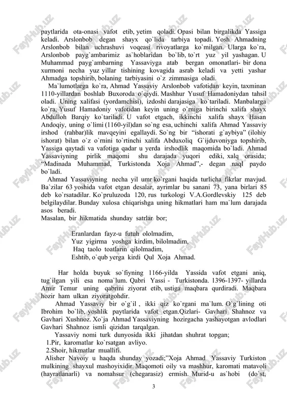 , uning o`limi (1160-yil)dan so`ng esa, uchinchi xalifa ahmad yassaviy irshod (rahbar)lik mavqeyini egallaydi. so`ng bir “ishorati g`aybiya” (ilohiy ishorat) bilan o`z o`rnini to`rtinchi xalifa abduxoliq g`ijduvoniyga topshirib, yassiga qaytadi va vafotiga qadar u yerda irshodlik maqomida bo`ladi. ahmad yassaviyning pirlik maqomi shu darajada yuqori ediki, xalq orasida; “madinada muhammad, turkistonda xoja ahmad”,- degan naql paydo bo`ladi. ahmad yassaviyning necha yil umr ko`rgani haqida turlicha fikrlar mavjud. ba`zilar 63 yoshida vafot etgan desalar, ayrimlar bu sanani 73, yana birlari 85 deb ko`rsatadilar. ko`pruluzoda 120, rus turkologi v.a.gordlevskiy 125 deb belgilaydilar. bunday xulosa chiqarishga uning hikmatlari ham ma`lum darajada asos beradi. masalan, bir hikmatida shunday satrlar bor; eranlardan fayz-u futuh ololmadim, yuz yigirma yoshga kirdim, bilolmadim, haq taolo toatlarin qilolmadim, eshtib, o`qub yerga kirdi qul xoja ahmad. har holda buyuk so`fiyning 1166-yilda yassida vafot etgani aniq, tug`ilgan yili esa noma`lum. qabri yassi - turkistonda. 1396-1397- yillarda amir temur uning qabrini ziyorat …