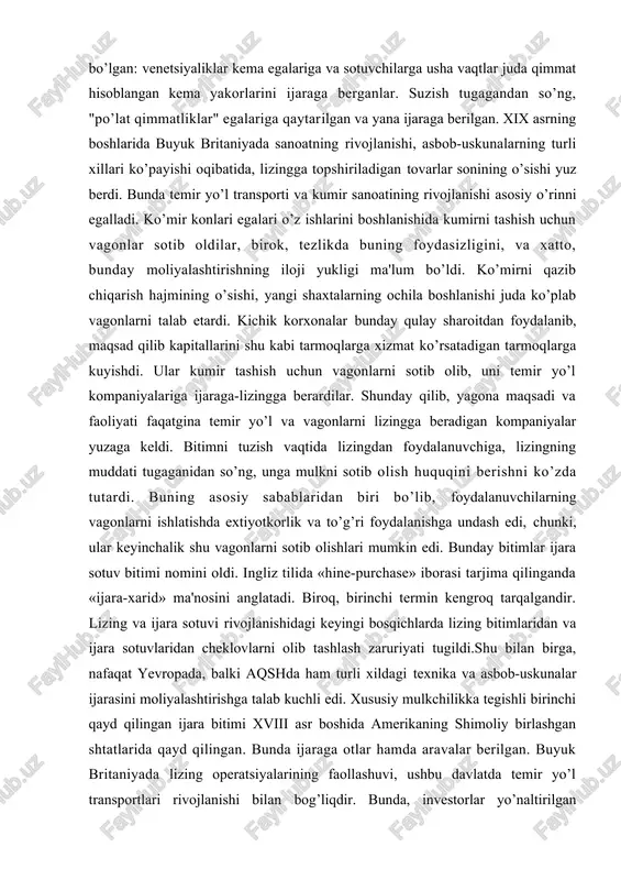 siy sabablaridan biri bo’lib, foydalanuvchilarning vagonlarni ishlatishda extiyotkorlik va to’g’ri foydalanishga undash edi, chunki, ular keyinchalik shu vagonlarni sotib olishlari mumkin edi. bunday bitimlar ijara sotuv bitimi nomini oldi. ingliz tilida «hine-purchase» iborasi tarjima qilinganda «ijara-xarid» ma'nosini anglatadi. biroq, birinchi termin kengroq tarqalgandir. lizing va ijara sotuvi rivojlanishidagi keyingi bosqichlarda lizing bitimlaridan va ijara sotuvlaridan cheklovlarni olib tashlash zaruriyati tugildi.shu bilan birga, nafaqat yevropada, balki aqshda ham turli xildagi texnika va asbob-uskunalar ijarasini moliyalashtirishga talab kuchli edi. xususiy mulkchilikka tegishli birinchi qayd qilingan ijara bitimi xviii asr boshida amerikaning shimoliy birlashgan shtatlarida qayd qilingan. bunda ijaraga otlar hamda aravalar berilgan. buyuk britaniyada lizing operatsiyalarining faollashuvi, ushbu davlatda temir yo’l transportlari rivojlanishi bilan bog’liqdir. bunda, investorlar yo’naltirilgan mablag’lar daromadliligini temir yo’l va vagonlarini sotib olishni moliyalashtirish orqali ta'minlaganlar. asbob-uskunalarni boshqarishni trastlar amalga oshirganlar, ularning orqasida esa, banklar yoki ularni tashkil etgan yirik qo’shma trastlar turgan. trastlarning sertifikatlari investorlarga sotilgan va investitsiyaning …