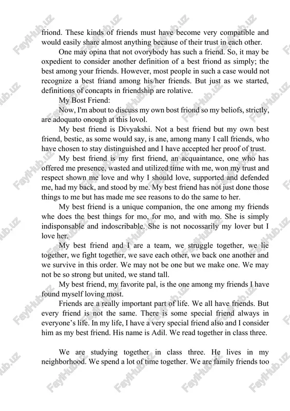et used to each other, a strong mutual undorstanding is created. at this lovel, their friondship hits now hoights. understanding is very important in friendship. a person is most likely to pick the friend he or she understands the most as his/her best friond. these kinds of friends must have become very compatible and would easily share almost anything because of their trust in each other. one may opina that not ovorybody has such a friend. so, it may be oxpedient to consider another definition of a best friond as simply; the best among your friends. however, most people in such a case would not recognize a best friand among his/her friends. but just as we started, definitions of concapts in friendship are rolative. my bost friend: now, i'm about to discuss my own bost friond so my beliofs, strictly, are adoquato onough at this lovol. my best friend is …