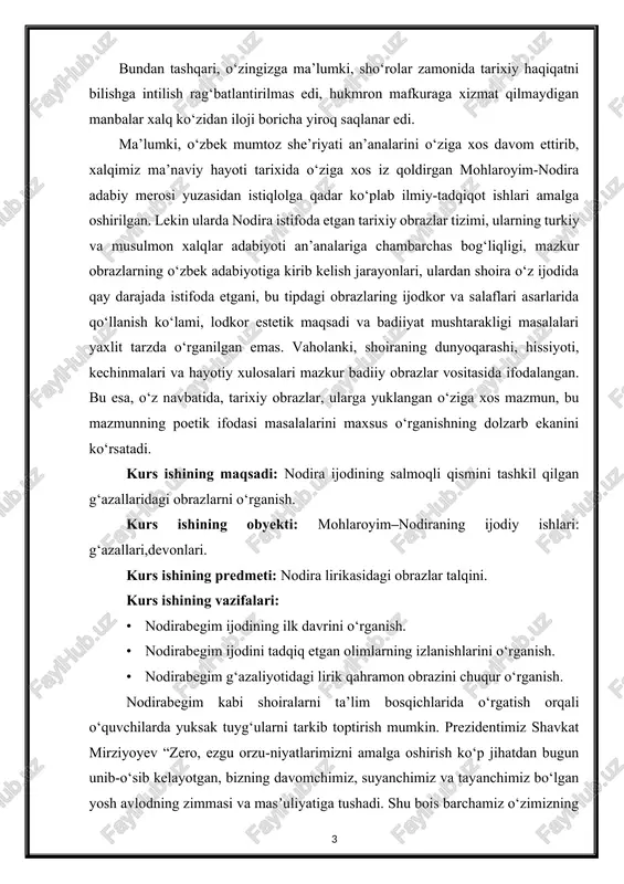: nodira ijodining salmoqli qismini tashkil qilgan g‘azallaridagi obrazlarni o‘rganish. kurs ishining obyekti: mohlaroyim–nodiraning ijodiy ishlari: g‘azallari,devonlari. kurs ishining predmeti: nodira lirikasidagi obrazlar talqini. kurs ishining vazifalari: · nodirabegim ijodining ilk davrini o‘rganish. · nodirabegim ijodini tadqiq etgan olimlarning izlanishlarini o‘rganish. · nodirabegim g‘azaliyotidagi lirik qahramon obrazini chuqur o‘rganish. nodirabegim kabi shoiralarni ta’lim bosqichlarida o‘rgatish orqali o‘quvchilarda yuksak tuyg‘ularni tarkib toptirish mumkin. prezidentimiz shavkat mirziyoyev “zero, ezgu orzu-niyatlarimizni amalga oshirish ko‘p jihatdan bugun unib-o‘sib kelayotgan, bizning davomchimiz, suyanchimiz va tayanchimiz bo‘lgan yosh avlodning zimmasi va masʼuliyatiga tushadi. shu bois barchamiz o‘zimizning muqaddas ota-onalik burchimizni jondan aziz farzandlarimizni nafaqat jismonan, maʼnan sog‘lom qilib o‘stirish, shu bilan birga ularning har tomonlama barkamol avlod bo‘lib, eng zamonaviy biz yashayotgan xxi asr talab qilayotgan intellektual bilim va boylikka ega bo‘lgan insonlar bo‘lib hayotga kirib borishni taʼminlashda ko‘rishimiz ham qarz, ham farzdir”, deb aytgan soʻzlari aynan asos boʻlib xizmat qiladi.[footnoteref:2] [2: mirziyoev sh. m. milliy …