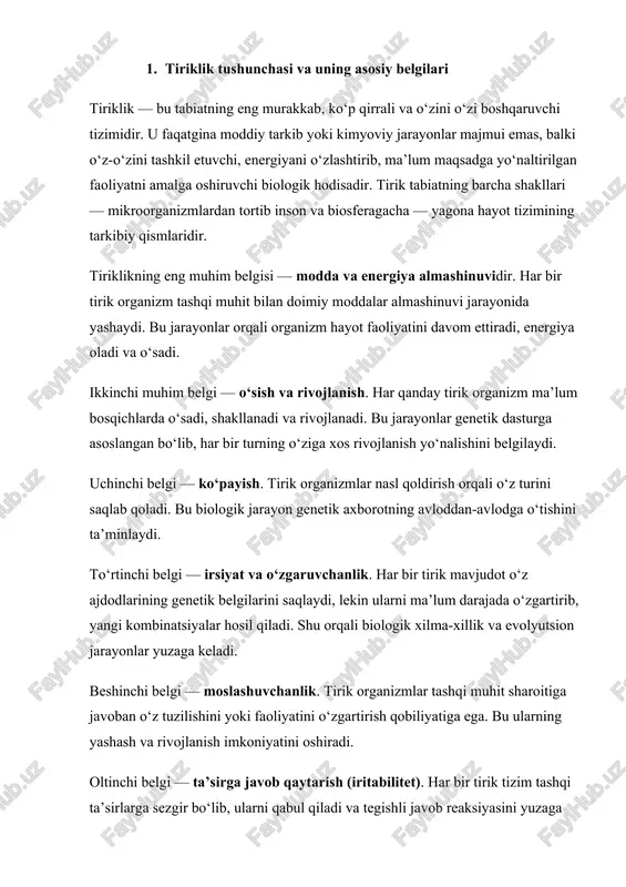 iri — homeostaz, ya’ni ichki muhitning barqaror holatini saqlash qobiliyatidir. organizm tashqi o‘zgarishlarga qaramay, ichki sharoitni doimiy ravishda muvozanatda ushlab turadi. shunday qilib, tiriklikni boshqa tabiiy hodisalardan ajratib turuvchi asosiy belgilar quyidagilardir: 1. modda va energiya almashinuvi; 2. o‘sish va rivojlanish; 3. ko‘payish; 4. irsiyat va o‘zgaruvchanlik; 5. moslashuvchanlik; 6. tashqi ta’sirlarga javob berish; 7. homeostaz va tizimli yaxlitlik. tiriklik tushunchasi nafaqat biologik, balki falsafiy va ekologik ma’noga ham ega. chunki hayot — bu materiyaning eng oliy shakli, u orqali tabiat o‘zini o‘zi anglaydi va rivojlantiradi. 1.1. tiriklik tushunchasi tiriklik — bu materiyaning eng yuqori shakli bo‘lib, u o‘zini o‘zi boshqarish, o‘zini o‘zi saqlash, o‘sish, rivojlanish, muhitga moslashish va nasl qoldirish qobiliyatlari bilan ajralib turadi. barcha tirik organizmlar — hujayralardan tashkil topgan murakkab tizimlardir. tiriklikning asosiy mohiyati — bu modda va energiyaning uzluksiz almashinuvi, ya’ni modda almashinuvi (metabolizm) jarayonida namoyon bo‘ladi. tirik organizmlar doimiy ravishda tashqi muhitdan moddalarni qabul qilib, …