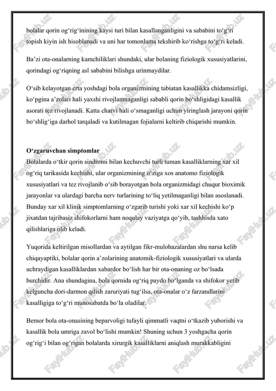 va uni har tomonlama tekshirib ko‘rishga to‘g‘ri keladi. ba’zi ota-onalarning kamchiliklari shundaki, ular bolaning fiziologik xususiyatlarini, qorindagi og‘riqning asl sababini bilishga urinmaydilar. o‘sib kelayotgan erta yoshdagi bola organizmining tabiatan kasallikka chidamsizligi, ko‘pgina a’zolari hali yaxshi rivojlanmaganligi sababli qorin bo‘shligidagi kasallik asorati tez rivojlanadi. katta charvi hali o‘smaganligi uchun yiringlash jarayoni qorin bo‘shlig‘iga darhol tarqaladi va kutilmagan fojialarni keltirib chiqarishi mumkin. o‘zgaruvchan simptomlar bolalarda o‘tkir qorin sindromi bilan kechuvchi turli tuman kasalliklarning xar xil og‘riq tarikasida kechishi, ular organizmining o‘ziga xos anatomo fiziologik xususiyatlari va tez rivojlanib o‘sib borayotgan bola organizmidagi chuqur bioximik jarayonlar va ulardagi barcha nerv turlarining to‘liq yetilmaganligi bilan asoslanadi. bunday xar xil klinik simptomlarning o‘zgarib turishi yoki xar xil kechishi ko‘p jixatdan tajribasiz shifokorlarni ham noqulay vaziyatga qo‘yib, tashhisda xato qilishlariga olib keladi. yuqorida keltirilgan misollardan va aytilgan fikr-mulohazalardan shu narsa kelib chiqayaptiki, bolalar qorin a’zolarining anatomik-fiziologik xususiyatlari va ularda uchraydigan kasalliklardan xabardor bo‘lish har bir ota-onaning …