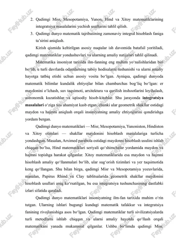 dimgi misr va mesopotamiya yozuvlarida, masalan, papirus rhind va clay tablitsalarida geometrik shakllar maydonini hisoblash usullari aniq ko‘rsatilgan, bu esa integratsiya tushunchasining dastlabki izlari sifatida qaraladi. qadimgi dunyo matematiklari insoniyatning ilm-fan tarixida muhim o‘rin tutgan. ularning ishlari bugungi kundagi matematik tafakkur va integratsiya fanining rivojlanishiga asos bo‘lgan. qadimgi matematiklar turli sivilizatsiyalarda turli metodlarni ishlab chiqqan va ularni amaliy hayotda qo‘llash orqali matematikani yanada mukammal qilganlar. ushbu bo‘limda qadimgi misr, mesopotamiya, yunoniston, hindiston va xitoy matematiklari faoliyati batafsil tahlil qilinadi. 1. qadimgi misr matematiklari qadimgi misr matematikasi ko‘proq amaliy ehtiyojlar bilan bog‘liq bo‘lgan: yer maydoni o‘lchash, piramidalarni qurish, suv taqsimoti va boshqa qurilish ishlari. misr papiruslarida, masalan, rhind papirusi (miloddan avvalgi 1650 yil atrofida) geometrik shakllar maydonini hisoblash bo‘yicha formulalar mavjud. misr matematiklari to‘g‘ri burchakli uchburchaklar, kvadrat va to‘rtburchaklar maydonini hisoblashni bilishgan, shuningdek, silindr va piramida hajmini taxminiy ravishda aniqlashga harakat qilganlar. bu yondashuvlar integratsiya tushunchasining dastlabki ildizlari sifatida qaraladi, chunki …